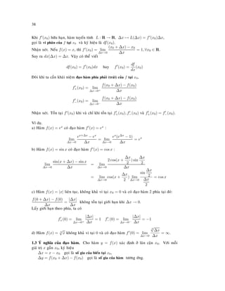38
Khi f (x0) höõu haïn, haøm tuyeán tính L : R → R, ∆x → L(∆x) = f (x0)∆x,
goïi laø vi phaân cuûa f taïi x0 vaø kyù hieäu laø df(x0).
Nhaän xeùt. Neáu f(x) = x, thì f (x0) = lim
∆x→0
(x0 + ∆x) − x0
∆x
= 1, ∀x0 ∈ R.
Suy ra dx(∆x) = ∆x. Vaäy coù theå vieát
df(x0) = f (x0)dx hay f (x0) =
df
dx
(x0)
Ñoâi khi ta caàn khaùi nieäm ñaïo haøm phía phaûi (traùi) cuûa f taïi x0,
f+(x0) = lim
∆x→0+
f(x0 + ∆x) − f(x0)
∆x
f−(x0) = lim
∆x→0−
f(x0 + ∆x) − f(x0)
∆x
Nhaän xeùt. Toàn taïi f (x0) khi vaø chæ khi toàn taïi f+(x0), f−(x0) vaø f+(x0) = f−(x0).
Ví duï.
a) Haøm f(x) = ex coù ñaïo haøm f (x) = ex :
lim
∆x→0
ex+∆x − ex
∆x
= lim
∆x→0
ex(e∆x − 1)
∆x
= ex
b) Haøm f(x) = sin x coù ñaïo haøm f (x) = cos x :
lim
∆x→0
sin(x + ∆x) − sin x
∆x
= lim
∆x→0
2 cos(x +
∆x
2
) sin
∆x
2
∆x
= lim
∆x→0
cos(x +
∆x
2
) lim
∆x→0
sin
∆x
2
∆x
2
= cos x
c) Haøm f(x) = |x| lieân tuïc, khoâng khaû vi taïi x0 = 0 vaø coù ñaïo haøm 2 phía taïi ñoù:
f(0 + ∆x) − f(0)
∆x
=
|∆x|
∆x
khoâng toàn taïi giôùi haïn khi ∆x → 0.
Laáy giôùi haïn theo phía, ta coù
f+(0) = lim
∆x→0+
|∆x|
∆x
= 1 f−(0) = lim
∆x→0−
|∆x|
∆x
= −1
d) Haøm f(x) = 3
√
x khoâng khaû vi taïi 0 vaø coù ñaïo haøm f (0) = lim
∆x→0
3
√
∆x
∆x
= ∞.
1.3 YÙ nghóa cuûa ñaïo haøm. Cho haøm y = f(x) xaùc ñònh ôû laân caän x0. Vôùi moãi
giaù trò x gaàn x0, kyù hieäu
∆x = x − x0 goïi laø soá gia cuûa bieán taïi x0,
∆y = f(x0 + ∆x) − f(x0) goïi laø soá gia cuûa haøm töông öùng.
 