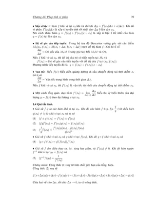 Chöông III. Pheùp tính vi phaân 39
• Xaáp xæ baäc 1: haøm f khaû vi taïi x0 khi vaø chæ khi ∆y = f (x0)∆x + o(∆x). Khi ñoù
vi phaân f (x0)∆x laø xaáp xæ tuyeán tính toát nhaát cho ∆y ôû laân caän x0.
Noùi caùch khaùc, haøm y = f(x0) + f (x0)(x − x0) laø xaáp xæ baäc 1 toát nhaát cuûa haøm
y = f(x) taïi laân caän x0.
• Heä soá goùc cuûa tieáp tuyeán: Trong heä toïa ñoä Descartes vuoâng goùc xeùt caùc ñieåm
M0(x0, f(x0)), M(x0 + ∆x, f(x0 + ∆x)) treân ñoà thò haøm f. Khi ñoù tæ soá
∆y
∆x
= Ñoä doác cuûa M0M = tang goùc taïo bôûi M0M vaø Ox.
Neáu f khaû vi taïi x0, thì ñoà thò cuûa noù coù tieáp tuyeán taïi M0 vaø
f (x0) = Heä soá goùc cuûa tieáp tuyeán vôùi ñoà thò cuûa f taïi (x0, f(x0)).
Phöông trình tieáp tuyeán ñoù laø y = f(x0) + f (x0)(x − x0)
• Vaän toác: Neáu f(x) bieåu dieãn quaõng ñöôøng ñi cuûa chuyeån ñoäng taïi thôøi ñieåm x,
thì tæ soá
∆y
∆x
= Vaän toác trung bình trong thôøi gian ∆x.
Neáu f khaû vi taïi x0, thì f (x0) laø vaän toác töùc thôøi cuûa chuyeån ñoäng taïi thôøi ñieåm x0.
• Moät caùch toång quaùt, ñaïo haøm f (x0) = lim
∆x→0
∆y
∆x
bieåu thò söï bieán thieân cuûa ñaïi
löôïng y = f(x) theo ñaïi löôïng x taïi x0.
1.4 Qui taéc tính.
• Giaû söû f, g laø caùc haøm khaû vi taïi x0. Khi ñoù caùc haøm f ± g, fg,
f
g
(vôùi ñieàu kieän
g(x0) = 0) laø khaû vi taïi x0 vaø ta coù
(1) (f ± g) (x0) = f (x0) ± g (x0)
(2) (fg) (x0) = f (x0)g(x0) + f(x0)g (x0)
(3) (
f
g
) (x0) =
f (x0)g(x0) − g (x0)f(x0)
g(x0)2
• Giaû söû f khaû vi taïi x0 vaø g khaû vi taïi f(x0). Khi ñoù g ◦ f khaû vi taïi x0 vaø
(4) (g ◦ f) (x0) = g (f(x0))f (x0)
• Giaû söû f ñôn ñieäu thöïc söï, i.e. taêng hay giaûm, vaø f (x0) = 0. Khi ñoù haøm ngöôïc
f−1 khaû vi taïi y0 = f(x0) vaø
(5) (f−1) (y0) =
1
f (x0)
Chöùng minh: Coâng thöùc (1) suy töø tính chaát giôùi haïn cuûa toång, hieäu.
Coâng thöùc (2) suy töø
f(x+∆x)g(x+∆x)−f(x)g(x) = (f(x+∆x)−f(x))g(x+∆x)+f(x)(g(x+∆x)−g(x))
Chia hai veá cho ∆x, roài cho ∆x → 0, ta coù coâng thöùc.
 