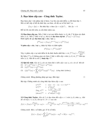 Chöông III. Pheùp tính vi phaân 43
3. Ñaïo haøm caáp cao - Coâng thöùc Taylor.
Ñaïo haøm caáp 1 cho pheùp xaáp xæ haøm f taïi laân caän moät ñieåm x0 bôûi haøm baäc 1.
Hoûi coù theå xaáp xæ bôûi ña thöùc baäc cao hôn, vôùi ñoä sai soá beù hôn? i.e.
f(x0 + ∆x) = Ña thöùc baäc n theo ∆x + o(∆xn
) , khi ∆x → 0
Ñeå traû lôøi caâu hoûi treân, ta caàn khaùi nieäm sau.
3.1 Ñaïo haøm caáp cao. Neáu f khaû vi taïi moïi ñieåm thuoäc (a, b), thì f laø haøm xaùc ñònh
treân (a, b). Neáu f khaû vi taïi x0, thì ta coù ñaïo haøm caáp hai f (x0) = (f ) (x0).
Ñònh nghóa ñeä qui ñaïo haøm caáp n cuûa f taïi x0:
f(0)
(x0) = f(x0), f(n+1)
(x0) = (f(n)
) (x0)
Vi phaân caáp n cuûa f taïi x0, ñöôïc kyù hieäu vaø ñònh nghóa
dn
f(x0) = f(n)
(x0)dxn
Vaäy vi phaân caáp n taïi moät ñieåm laø ña thöùc thuaàn nhaát baäc n vaø f(n)(x0) =
dnf(x0)
dxn
.
Kyù hieäu Cn(a, b) khoâng gian caùc haøm f khaû vi ñeán caáp n treân (a, b) vaø f(n) lieân tuïc
treân (a, b). Khi ñoù ta noùi f thuoäc lôùp Cn.
3.2 Qui taéc tính. Gæa söû f, g laø caùc haøm khaû vi ñeán caáp n taïi x0 vaø α laø soá. Khi ñoù
(1) (f + g)(n)(x0) = f(n)(x0) + g(n)(x0).
(2) (αf)(n)(x0) = αf(n)(x0).
(3) (fg)(n)(x0) =
n
k=0
Ck
nf(k)
(x0)g(n−k)
(x0) (coâng thöùc Leibniz).
Chöùng minh: Baèng phöông phaùp qui naïp, (Baøi taäp)
Baøi taäp: Chöùng minh caùc coâng thöùc ñaïo haøm caáp n sau:
(xα)(n) = α(α − 1) · · · (α − n + 1)xα−n
(ax)(n) = ax(ln a)n
(loga x)(n) =
(−1)n−1(n − 1)!
xn ln a
(sin ax)(n) = an sin(ax + nπ
2 )
3.3 Coâng thöùc Taylor. Gæa söû f coù ñaïo haøm ñeán caáp n + 1 treân (a, b) chöùa x0. Khi
ñoù vôùi moïi x ∈ (a, b), toàn taïi 0  θ  1 sao cho
f(x) = f(x0)+
f (x0)
1!
(x−x0)+· · ·+
f(n)(x0)
n!
(x−x0)n
+
f(n+1)(x0 + θ(x − x0))
(n + 1)!
(x−x0)n+1
Chöùng minh: Khi x coá ñònh, goïi M laø soá thoûa
f(x) = f(x0) +
n
k=1
1
k!
f(k)
(x0)(x − x0)k
+ M(x − x0)n+1
.
 