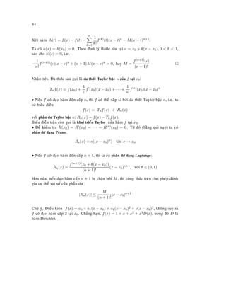 44
Xeùt haøm h(t) = f(x) − f(t) −
n
k=1
1
k!
f(k)
(t)(x − t)k
− M(x − t)n+1
.
Ta coù h(x) = h(x0) = 0. Theo ñònh lyù Rolle toàn taïi c = x0 + θ(x − x0), 0  θ  1,
sao cho h (c) = 0, i.e.
−
1
n!
f(n+1)
(c)(x − c)n
+ (n + 1)M(x − c)n
= 0, hay M =
f(n+1)(c)
(n + 1)!
Nhaän xeùt. Ña thöùc sau goïi laø ña thöùc Taylor baäc n cuûa f taïi x0:
Tnf(x) = f(x0) +
1
1!
f (x0)(x − x0) + · · · +
1
n!
f(n)
(x0)(x − x0)n
• Neáu f coù ñaïo haøm ñeán caáp n, thì f coù theå xaáp xæ bôûi ña thöùc Taylor baäc n, i.e. ta
coù bieåu dieãn
f(x) = Tnf(x) + Rn(x)
vôùi phaàn dö Taylor baäc n: Rn(x) = f(x) − Tnf(x).
Bieåu dieãn treân coøn goïi laø khai trieån Taylor cuûa haøm f taïi x0.
• Deã kieåm tra R(x0) = R (x0) = · · · = R(n)(x0) = 0. Töø ñoù (baèng qui naïp) ta coù
phaàn dö daïng Peano:
Rn(x) = o((x − x0)n
) khi x → x0
• Neáu f coù ñaïo haøm ñeán caáp n + 1, thì ta coù phaàn dö daïng Lagrange:
Rn(x) =
f(n+1)(x0 + θ(x − x0))
(n + 1)!
(x − x0)n+1
, vôùi θ ∈ (0, 1)
Hôn nöõa, neáu ñaïo haøm caáp n + 1 bò chaën bôûi M, thì coâng thöùc treân cho pheùp ñaùnh
gía cuï theå sai soá cuûa phaàn dö
|Rn(x)| ≤
M
(n + 1)!
|x − x0|n+1
Chuù yù. Ñieàu kieän f(x) = a0 + a1(x − x0) + a2(x − x0)2 + o(x − x0)2, khoâng suy ra
f coù ñaïo haøm caáp 2 taïi x0. Chaúng haïn, f(x) = 1 + x + x2 + x3D(x), trong ñoù D laø
haøm Dirichlet.
 