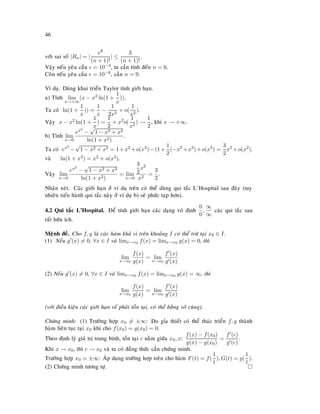 46
vôùi sai soá |Rn| = |
eθ
(n + 1)!
| ≤
3
(n + 1)!
.
Vaäy neáu yeâu caàu = 10−3, ta caàn tính ñeán n = 6.
Coøn neáu yeâu caàu = 10−6, caàn n = 9.
Ví duï. Duøng khai trieån Taylor tính giôùi haïn.
a) Tính lim
x→+∞
(x − x2
ln(1 +
1
x
)).
Ta coù ln(1 +
1
x
)) =
1
x
−
1
2x2
+ o(
1
x2
).
Vaäy x − x2 ln(1 +
1
x
) =
1
2
+ x2
o(
1
x2
) →
1
2
, khi x → +∞.
b) Tính lim
x→0
ex2
−
√
1 − x2 + x3
ln(1 + x2)
.
Ta coù ex2
−
√
1 − x2 + x3 = 1+x2 +o(x3)−(1+
1
2
(−x2
+x3
)+o(x2
) =
3
2
x2
+o(x2
).
vaø ln(1 + x2) = x2 + o(x2).
Vaäy lim
x→0
ex2
−
√
1 − x2 + x3
ln(1 + x2)
= lim
x→0
3
2
x2
x2
=
3
2
.
Nhaän xeùt. Caùc giôùi haïn ôû ví duï treân coù theå duøng qui taéc L’Hospital sau ñaây (tuy
nhieân tieán haønh qui taéc naøy ôû ví duï b) seõ phöùc taïp hôn).
4.2 Qui taéc L’Hospital. Ñeå tính giôùi haïn caùc daïng voâ ñònh
0
0
,
∞
∞
caùc qui taéc sau
raát höõu ích.
Meänh ñeà. Cho f, g laø caùc haøm khaû vi treân khoaûng I coù theå tröø taïi x0 ∈ I.
(1) Neáu g (x) = 0, ∀x ∈ I vaø limx→x0 f(x) = limx→x0 g(x) = 0, thì
lim
x→x0
f(x)
g(x)
= lim
x→x0
f (x)
g (x)
(2) Neáu g (x) = 0, ∀x ∈ I vaø limx→x0 f(x) = limx→x0 g(x) = ∞, thì
lim
x→x0
f(x)
g(x)
= lim
x→x0
f (x)
g (x)
(vôùi ñieàu kieän caùc giôùi haïn veá phaûi toàn taïi, coù theå baèng voâ cuøng).
Chöùng minh: (1) Tröôøng hôïp x0 = ±∞: Do gæa thieát coù theå thaùc trieån f, g thaønh
haøm lieân tuïc taïi x0 khi cho f(x0) = g(x0) = 0.
Theo ñònh lyù giaù trò trung bình, toàn taïi c naèm giöõa x0, x:
f(x) − f(x0)
g(x) − g(x0)
=
f (c)
g (c)
.
Khi x → x0, thì c → x0 vaø ta coù ñaúng thöùc caàn chöùng minh.
Tröôøng hôïp x0 = ±∞: AÙp duïng tröôøng hôïp treân cho haøm F(t) = f(
1
t
), G(t) = g(
1
t
).
(2) Chöùng minh töông töï.
 