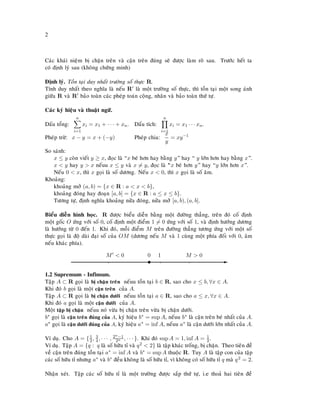 2
Caùc khaùi nieäm bò chaën treân vaø caän treân ñuùng seõ ñöôïc laøm roõ sau. Tröôùc heát ta
coù ñònh lyù sau (khoâng chöùng minh)
Ñònh lyù. Toàn taïi duy nhaát tröôøng soá thöïc R.
Tính duy nhaát theo nghóa laø neáu R laø moät tröôøng soá thöïc, thì toàn taïi moät song aùnh
giöõa R vaø R baûo toaøn caùc pheùp toaùn coäng, nhaân vaø baûo toaøn thöù töï.
Caùc kyù hieäu vaø thuaät ngöõ.
Daáu toång:
n
i=1
xi = x1 + · · · + xn. Daáu tích:
n
i=1
xi = x1 · · · xn.
Pheùp tröø: x − y = x + (−y) Pheùp chia:
x
y
= xy−1
So saùnh:
x ≤ y coøn vieát y ≥ x, ñoïc laø “x beù hôn hay baèng y” hay “ y lôùn hôn hay baèng x”.
x < y hay y > x neáuu x ≤ y vaø x = y, ñoïc laø “øx beù hôn y” hay “y lôùn hôn x”.
Neáu 0 < x, thì x goïi laø soá döông. Neáu x < 0, thì x goïi laø soá aâm.
Khoaûng:
khoaûng môû (a, b) = {x ∈ R : a < x < b},
khoaûng ñoùng hay ñoaïn [a, b] = {x ∈ R : a ≤ x ≤ b}.
Töông töï, ñònh nghóa khoaûng nöûa ñoùng, nöûa môû [a, b), (a, b].
Bieåu dieãn hình hoïc. R ñöôïc bieåu dieãn baèng moät ñöôøng thaúng, treân ñoù coá ñònh
moät goác O öùng vôùi soá 0, coá ñònh moät ñieåm 1 = 0 öùng vôùi soá 1, vaø ñònh höôùng döông
laø höôùng töø 0 ñeán 1. Khi ñoù, moãi ñieåm M treân ñöôøng thaúng töông öùng vôùi moät soá
thöïc goïi laø ñoä daøi ñaïi soá cuûa OM (döông neáu M vaø 1 cuøng moät phía ñoái vôùi 0, aâm
neáu khaùc phía).
E
0
t
’
1 M > 0
’
M < 0
’
1.2 Supremum - Infimum.
Taäp A ⊂ R goïi laø bò chaën treân neáuu toàn taïi b ∈ R, sao cho x ≤ b, ∀x ∈ A.
Khi ñoù b goïi laø moät caän treân cuûa A.
Taäp A ⊂ R goïi laø bò chaën döôùi neáuu toàn taïi a ∈ R, sao cho a ≤ x, ∀x ∈ A.
Khi ñoù a goïi laø moät caän döôùi cuûa A.
Moät taäp bò chaën neáuu noù vöøa bò chaën treân vöøa bò chaën döôùi.
b∗ goïi laø caän treân ñuùng cuûa A, kyù hieäu b∗ = sup A, neáuu b∗ laø caän treân beù nhaát cuûa A.
a∗ goïi laø caän döôùi ñuùng cuûa A, kyù hieäu a∗ = inf A, neáuu a∗ laø caän döôùi lôùn nhaát cuûa A.
Ví duï. Cho A = {1
2, 3
4, · · · , 2n−1
2n , · · · }. Khi ñoù sup A = 1, inf A = 1
2 .
Ví duï. Taäp A = {q : q laø soá höõu tæ vaø q2 < 2} laø taäp khaùc troáng, bò chaën. Theo tieân ñeà
veà caän treân ñuùng toàn taïi a∗ = inf A vaø b∗ = sup A thuoäc R. Tuy A laø taäp con cuûa taäp
caùc soá höõu tæ nhöng a∗ vaø b∗ ñeàu khoâng laø soá höõu tæ, vì khoâng coù soá höõu tæ q maø q2 = 2.
Nhaän xeùt. Taäp caùc soá höõu tæ laø moät tröôøng ñöôïc saép thöù töï, i.e thoaû hai tieân ñeà
 