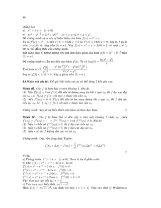 48
chaúng haïn
a) ex  1 + x (x = 0)
b) (xp + yp)
1
p  (xq + yq)
1
q (0  x, y vaø 0  p  q)
Ñeå chöùng minh a) ta xeùt söï bieán thieân cuûa haøm f(x) = ex − x.
Ta coù f (x) = ex − 1, neân f (x)  0 khi x  0 vaø f (x)  0 khi x  0. Suy ra f giaûm
treân (−∞, 0) vaø taêng treân (0, +∞). Vaäy f(x) = ex − x  f(0) = 1 vôùi moïi x = 0.
Ñoù laø baát ñaúng thöùc caàn chöùng minh.
Baát ñaúng thöùc b) töông ñöông vôùi tính ñôn ñieäu giaûm cuûa haøm g(t) = (xt + yt)
1
t treân
(0, +∞).
Ñeå chöùng minh ta caàn xeùt daáu ñaïo haøm g (t). Ta coù ln g(t) =
ln(xt + yt)
t
.
Tính toaùn ta coù
g (t)
g(t)
=
−xt ln(xt+yt
xt ) − yt ln(xt+yt
yt )
t2(xt + yt)
.
Suy ra g (t)  0, ∀t  0. Vaäy g giaûm treân (0, +∞).
4.4 Khaûo saùt cöïc trò. Ñeå giaûi baøi toaùn cöïc trò coù theå duøng 2 keát quûa sau:
Meänh ñeà. Cho f laø haøm khaû vi treân khoaûng I. Khi ñoù
(1) Neáu f (x0) = 0 vaø f (x) ñoåi daáu töø döông sang aâm khi x qua x0, thì f ñaït cöïc ñaïi
taïi x0, i.e. f(x0) ≥ f(x) vôùi moïi x thuoäc laân caän x0.
(2) Neáu f (x0) = 0 vaø f (x) ñoåi daáu töø aâm sang döông khi x qua x0, thì f ñaït cöïc
tieåu taïi x0, i.e. f(x0) ≤ f(x) vôùi moïi x thuoäc laân caän x0.
Chöùng minh: Suy töø söï bieán thieân cuûa haøm soá theo ñaïo haøm.
Meänh ñeà. Cho f laø haøm khaû vi ñeán caáp n treân moät khoaûng I chöùa x0. Neáu
f (x0) = f (x0) = · · · = f(n−1)(x0) = 0 vaø f(n)(x0) = 0. Khi ñoù
(1) Neáu n chaün vaø f(n)(x0)  0, thì f ñaït cöïc tieåu taïi x0.
(2) Neáu n chaün vaø f(n)(x0)  0, thì f ñaït cöïc ñaïi taïi x0.
(3) Neáu n leû, thì f khoâng ñaït cöïc trò taïi x0.
Chöùng minh: Döïa vaøo coâng thöùc Taylor:
f(x0 + ∆x) = f(x0) +
1
n!
f(n)
(x0)∆xn
+ o(∆xn
)
Ví duï.
a) Chöùng minh ex  1 + x (x = 0): Xem ví duï ôû phaàn tröôùc.
b) Cho f(x) = ex + e−x + 2 cos x. Ta coù
f (x) = ex − e−x − 2 sin x, f (0) = 0
f (x) = ex + e−x − 2 cos x, f (0) = 0
f(3)(x) = ex − e−x + 2 sin x, f(3)(0) = 0
f(4)(x) = ex + e−x + 2 cos x, f(4)(0) = 4  0
Vaäy haøm ñaït cöïc tieåu taïi x = 0.
c) Tìm max, min bieåu thöùc x
√
1 − x2.
Haøm f(x) = x
√
1 − x2, xaùc ñònh vôùi moïi x ∈ [−1, 1]. Döïa vaøo ñònh lyù Weierstrass
 