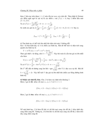 Chöông III. Pheùp tính vi phaân 49
haøm f lieân tuïc treân ñoaïn [−1, 1] neân toàn taïi max, min treân ñoù. Theo ñònh lyù Fermat
caùc ñieåm nghi ngôø laø cöïc trò laø caùc ñieåm x maø f (x) = 0, hay 2 ñieåm ñaàu muùt
f(−1), f(1).
Ta coù f (x) =
1 − 2x2
√
1 − x2
= 0 ⇔ x = ±
1
√
2
.
So saùnh caùc giaù trò f(
1
√
2
) =
1
2
, f(−
1
√
2
) = −
1
2
, f(−1) = 0, f(+1) = 0. Suy ra
fmax = f = f(
1
√
2
) =
1
2
, fmin = f(−
1
√
2
) = −
1
2
d) Tìm hình truï coù theå tích lôùn nhaát khi dieän tích maët S khoâng ñoåi:
Goïi r laø baùn kính ñaùy vaø h laø chieàu cao hình truï. Khi ñoù theå tích vaø dieän tích xung
quanh cuûa hình truï laø
V = πr2h vaø s = πr2 + πr2 + 2πrh.
Theo giaû thieát s laø haèng, neân h =
s − 2πr2
2πr
. Vaäy baøi toaùn laø caàn tìm giaù trò lôùn nhaát
cuûa haøm
V (r) = πr2 s − 2πr2
2πr
=
1
2
r(s − 2πr2
), vôùi r ∈ [0,
s
π
]
Ta coù V (r) =
1
2
(s − 6πr2
), V (r) = 0 ⇔ r =
s
6π
.
Do V ñoåi daáu töø döông sang aâm khi r qua
s
6π
, neân V (r) ñaït max taïi ñoù. Khi ñoù
h = 2
s
6π
= 2r. Vaäy theå tích V ñaït giaù trò lôùn nhaát khi chieàu cao baèng ñöôøng kính
hình truï.
4.5 Khaûo saùt tính loài, loõm. Cho f laø haøm xaùc ñònh treân khoaûng I.
Haøm f goïi laø loài neáuu vôùi moïi x1, x2 ∈ I vaø 0  t  1
f(tx1 + (1 − t)x2) ≤ tf(x1) + (1 − t)f(x2)
Haøm f goïi laø loõm neáuu vôùi moïi x1, x2 ∈ I vaø 0  t  1
f(tx1 + (1 − t)x2) ≥ tf(x1) + (1 − t)f(x2)
Veà maët hình hoïc f laø haøm loài khi vaø chæ khi moïi cung cuûa ñoà thò f naèm döôùi daây
cung chaén cung ñoù. Töông töï, f laø loõm khi vaø chæ khi moïi cung cuûa ñoà thò f naèm treân
daây cung chaén cung ñoù.
 