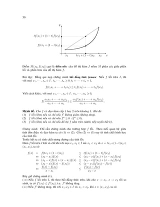 50
E
x
T
y
c
x1
c
c
x2
c
s
tx1 + (1 − t)x2
s
s
f(tx1 + (1 − t)x2) s
tf(x1) + (1 − t)f(x2) s













Ñieåm M(x0, f(x0)) goïi laø ñieåm uoán cuûa ñoà thò haøm f neáuu M phaân caùc giöõa phaàn
loài vaø phaàn loõm cuûa ñoà thò haøm f.
Baøi taäp: Baèng qui naïp chöùng minh baát ñaúng thöùc Jensen: Neáu f loài treân I, thì
vôùi moïi x1, · · · , xn ∈ I, t1, · · · , tn ≥ 0, t1 + · · · + tn = 1,
f(t1x1 + · · · + tnxn) ≤ t1f(x1) + · · · + tnf(xn)
Vieát caùch khaùc, vôùi moïi x1, · · · , xn ∈ I, α1, · · · , αn ≥ 0,
f(
α1x1 + · · · + αnxn
α1 + · · · + αn
) ≤
α1f(x1) + · · · + αnf(xn)
α1 + · · · + αn
,
Meänh ñeà. Cho f coù ñaïo haøm caáp 1 hay 2 treân khoaûng I. Khi ñoù
(1) f loài (loõm) neáu vaø chæ neáu f khoâng giaûm (khoâng taêng).
(2) f loài (loõm) neáu vaø chæ neáu f ≥ 0 (f ≤ 0).
(3) f loài (loõm) neáu vaø chæ neáu ñoà thò f naèm treân (döôùi) tieáp tuyeán baát kyø.
Chöùng minh: Chæ caàn chöùng minh cho tröôøng hôïp f loài. Theo moái quan heä giöõa
tính ñôn ñieäu vaø ñaïo haøm ta coù (1) ⇔ (2). Coøn (2) ⇔ (3) suy töø tính chaát hình hoïc
cuûa tính loài.
Tröôùc heát ta coù tính chaát töông ñöông cuûa tính loài:
Haøm f loài treân I khi vaø chæ khi vôùi moïi x1, x2 ∈ I maø x1  x2 vaø x = tx1 +(1−t)x2 ∈
(x1, x2), ta coù
f(x) = f(tx1 + (1 − t)x2) ≤ tf(x1) + (1 − t)f(x2)
⇔ (x2 − x1)f(x) ≤ (x2 − x)f(x1) + (x − x1)f(x2)
⇔ (x2 − x)f(x) + (x − x1)f(x) ≤ (x2 − x)f(x1) + (x − x1)f(x2)
⇔ (x2 − x)(f(x) − f(x1)) ≤ (x − x1)(f(x2) − f(x))
⇔
f(x) − f(x1)
x − x1
≤
f(x2) − f(x)
x2 − x
Baây giôø chöùng minh (1).
(⇒) Neáu f loài treân I, thì theo baát ñaúng thöùc treân, khi cho x → x1, x → x2 roài so
saùnh, ta coù f (x1) ≤ f (x2), i.e. f khoâng taêng.
(⇐) Neáu f khoâng taêng, thì vôùi x1, x2 ∈ I vaø x1  x2, khi x ∈ (x1, x2), ta coù
 
