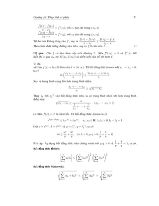 Chöông III. Pheùp tính vi phaân 51
f(x) − f(x1)
x − x1
= f (c1), vôùi c1 naøo ñoù trong (x1, x)
f(x2) − f(x)
x2 − x
= f (c2), vôùi c2 naøo ñoù trong (x, x2)
Töø ñoù tính khoâng taêng cuûa f , suy ra
f(x) − f(x1)
x − x1
≤
f(x2) − f(x)
x2 − x
.
Theo tính chaát töông ñöông neâu treân, suy ra f laø loài treân I.
Heä quûa. Cho f coù ñaïo haøm caáp treân khoaûng I. Neáu f (x0) = 0 vaø f (x) ñoåi
daáu khi x qua x0, thì M(x0, f(x0)) laø ñieåm uoán cuûa ñoà thò haøm f.
Ví duï.
a) Haøm f(x) = ln x laø loõm treân I = (0, ∞). Töø baát ñaúng thöùc Jensen vôùi x1, · · · xn  0,
ta coù
ln
x1 + · · · + xn
n
≥
ln x1 + · · · + ln xn
n
Suy ra trung bình coïng lôùn hôn trung bình nhaân:
x1 + · · · + xn
n
≥ n
√
x1 · · · xn
Thay xk bôûi x−1
k vaøo baát ñaúng thöùc treân, ta coù trung bình nhaân lôùn hôn trung bình
ñieàu hoøa:
n
√
x1 · · · xn ≥
n
1
x1
+ · · · +
1
xn
, (x1, · · · , xn  0)
c) Haøm f(x) = ex laø haøm loài. Töø baát ñaúng thöùc Jensen ta coù
et1x1+t2x2
≤ t1ex1
+ t2ex2
, x1, x2 ∈ R, t1, t2  0, t1 + t2 = 1
Ñaët a = et1x1 , b = et2x2 vaø p = t−1
1 , q = t−1
2 , ta coù
ab ≤
ap
p
+
bq
q
, (a, b  0, p, q  0,
1
p
+
1
q
= 1)
Baøi taäp: AÙp duïng baát ñaúng thöùc treân chöùng minh vôùi p, q  0 vaø
1
p
+
1
q
= 1, ta coù:
Baát ñaúng thöùc H ¨older:
n
k=1
akbk ≤
n
k=1
|ak|p
1
p n
k=1
|bk|q
1
q
Baát ñaúng thöùc Minkowski:
p
n
k=1
|ak + bk|p
≤ p
n
k=1
|ak|p
+
n
k=1
|bk|p
 