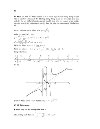 52
4.6 Khaûo saùt haøm soá. Khaûo saùt moät haøm soá nhaèm muïc ñích coù nhöõng thoâng tin caên
baûn vaø caàn bieát veà haøm soá ñoù. Thöôøng nhöõng thoâng tin ñoù laø: mieàn xaùc ñònh, tính
chaün leû, chu kyø, chieàu bieán thieân, cöïc trò, tính loài loõm, tieäm caän vaø moät soá giaù trò ñaëc
bieät cuûa haøm soá ñoù. Nhöõng thoâng tin naøy ñöôïc theå hieän tröïc quan qua ñoà thò cuûa haøm
soá.
Ví duï. Khaûo saùt vaø veõ ñoà thò haøm y =
x3
x2 − 1
.
Mieàn xaùc ñònh: R  {±1}.
y =
x2(x2 − 3)
(x2 − 1)2
, y = 0 ⇔ x = 0, x = ±
√
3
y =
2x(x2 + 3)
(x2 − 1)3
, y = 0 ⇔ x = 0
Tieäm caän ñöùng: x = ±1, vì lim
x→±1
y = ∞.
Tieäm caän xieân: y = x, vì y = x +
x
x2 − 1
neân lim
x→±∞
(y − x) = 0.
Baûng bieán thieân:
x −∞ −
√
3 −1 0 1
√
3 +∞
y + 0 − || − 0 − || − 0 +
y −∞
−3
√
3
2 −∞||+∞ 0 −∞||+∞
3
√
3
2
+∞
Ñoà thò:
E
x
T
y
s
s
√
3
3
√
3
2
s
−
√
3
−3
√
3
2
























y = x
1−1
Baøi taäp: Khaûo saùt vaø veõ ñoà thò haøm soá y = x +
√
x2 − 1
4.7 Veõ ñöôøng cong.
• Ñöôøng cong cho bôûi phöông trình tham soá.
Cho phöông trình tham soá x = x(t)
y = y(t)
, t ∈ (α, β)
 