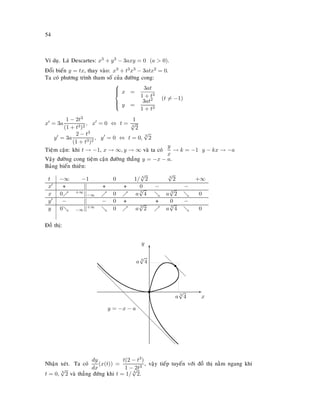 54
Ví duï. Laù Descartes: x3 + y3 − 3axy = 0 (a  0).
Ñoåi bieán y = tx, thay vaøo: x3 + t3x3 − 3atx2 = 0.
Ta coù phöông trình tham soá cuûa ñöôøng cong:



x =
3at
1 + t3
y =
3at2
1 + t3
(t = −1)
x = 3a
1 − 2t3
(1 + t3)2
, x = 0 ⇔ t =
1
3
√
2
y = 3a
2 − t3
(1 + t3)2
, y = 0 ⇔ t = 0,
3
√
2
Tieäm caän: khi t → −1, x → ∞, y → ∞ vaø ta coù
y
x
→ k = −1 y − kx → −a
Vaäy ñöôøng cong tieäm caän ñöôøng thaúng y = −x − a.
Baûng bieán thieân:
t −∞ −1 0 1/ 3
√
2 3
√
2 +∞
x + || + + 0 − −
x 0 +∞||−∞ 0 a 3
√
4 a 3
√
2 0
y − || − 0 + + 0 −
y 0 −∞||+∞ 0 a 3
√
2 a 3
√
4 0
Ñoà thò:
E
x
T
y
t
s
d
d
d
d
a 3
√
4
a 3
√
4
d
d
d
d
d
d
d
d
d
d
d
d
d
d
d
y = −x − a
Nhaän xeùt. Ta coù
dy
dx
(x(t)) =
t(2 − t3)
1 − 2t3
, vaäy tieáp tuyeán vôùi ñoà thò naèm ngang khi
t = 0, 3
√
2 vaø thaúng ñöùng khi t = 1/ 3
√
2.
 