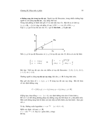 Chöông III. Pheùp tính vi phaân 55
• Ñöôøng cong cho trong toïa ñoä cöïc. Ngoaøi toïa ñoä Descartes, trong nhieàu tröôøng hôïp
ngöôøi ta coøn duøng toïa ñoä cöïc , xaây döïng nhö sau:
Trong maët phaúng coá ñònh moät goác O vaø moät nöûa truïc Ox. Khi ñoù ta coù aùnh xaï:
(r, ϕ) ∈ R+ × [0, 2π) öùng vôùi ñieåm M maø |
→
OM | = r vaø (
→
Ox,
→
OM) = ϕ
Caëp (r, ϕ) goïi laø toïa ñoä cöïc cuûa M, r goïi laø baùn kính , ϕ laø goùc cöïc.
¨¨¨¨¨¨¨¨¨¨¨B
M0
O
s E
x
T
y
x0
y0
r
ϕ
Neáu (x, y) laø toïa ñoä Descartes vaø (r, ϕ) laø toïa ñoä cöïc cuûa M, thì ta coù caùc heä thöùc:
x = r cos ϕ
y = r sin ϕ
vaø



r = x2 + y2
cos ϕ =
x
r
, sin ϕ =
y
r
Baøi taäp: Vieát toïa ñoä cöïc cuûa caùc ñieåm coù toïa ñoä Descartes: (1, 0), (1, 1), (0, 1),
(−1, 1), vaø (−1, 0).
Thöôøng ngöôøi ta duøng toïa ñoä cöïc suy roäng khi cho ϕ ∈ R ôû coâng thöùc treân.
Baây giôø cho haøm soá r = r(ϕ), ϕ ∈ Φ trong toïa ñoä cöïc suy roäng. Khi ñoù haøm
soá xaùc ñònh ñöôøng cong
C = {M(x, y) : x = r(ϕ) cos ϕ, y = r(ϕ) sin ϕ, ϕ ∈ Φ}
Chaúng haïn, haøm haèng r = a (a  0), xaùc ñònh ñöôøng troøn taâm O baùn kính a.
Ñeå veõ C coù theå duøng phöông phaùp cuûa ñöôøng cong cho bôûi tham soá ϕ nhö phaàn treân.
Moät caùch thoâng duïng hôn laø khaûo saùt tröïc tieáp söï bieán thieân cuûa baùn kính r theo goùc
cöïc ϕ.
Ví duï. Ñöôøng xoaén logarithm: r = ae−kϕ (a  0, k  0).
Mieàn xaùc ñònh: vôùi moïi ϕ ∈ R.
r = −ake−kϕ  0. Suy ra r giaûm (khi ϕ taêng)
Ñoà thò
 