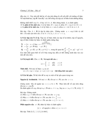 Chöông I. Soá thöïc - Daõy soá 3
ñaàu cuûa 1.1. Vaäy tieân ñeà thöù ba veà caän treân ñuùng laø coát yeáu ñoái vôùi tröôøng soá thöïc.
Veà maët hình hoïc, taäp R ‘laøm ñaày’ caùc choã troáng cuûa taäp caùc soá höõu tæ treân ñöôøng thaúng.
Khoâng nhaát thieát sup A ∈ A hay inf A ∈ A. Khi chuùng thuoäc A, ta ñònh nghóa:
M laø phaàn töû lôùn nhaát cuûa A vaø kyù hieäu M = max A, neáuu M = sup A vaø M ∈ A.
m laø phaàn töû beù nhaát cuûa A vaø kyù hieäu m = min A, neáuu m = inf A vaø m ∈ A.
Baøi taäp: Cho A ⊂ R laø taäp bò chaën treân. Chöùng minh: a = sup A khi vaø chæ
khi a laø moät caän treân cuûa A vaø ∀ > 0, ∃x ∈ A : a − < x
1.3 Caùc taäp con N, Z, Q. Taäp caùc soá thöïc chöùa caùc taäp soá töï nhieân, taäp soá nguyeân,
taäp soá höõu tæ ñöôïc kyù hieäu vaø ñònh nghóa töông öùng:
N = {n : n = 0 hay n =
n laàn
1 + · · · + 1 }
Z = {p : p ∈ N hay − p ∈ N }
Q = {
p
q
: p ∈ Z, q ∈ N, q = 0 }/ ∼, trong ñoù quan heä
p
q
∼
p
q
⇔ pq − qp = 0
Caùc tính chaát quen bieát veà soá ôû baäc trung hoïc ñeàu coù theå chöùng minh döïa vaøo caùc
tieân ñeà neâu treân.
1.4 Trò tuyeät ñoái. Cho x ∈ R. Trò tuyeät ñoái cuûa x:
|x| =
x neáu x ≥ 0
−x neáu x < 0
Tính chaát. Vôùi moïi soá thöïc x, y ta coù:
|x| ≥ 0, |xy| = |x||y|, |x + y| ≤ |x| + |y| (baát ñaúng thöùc tam giaùc).
1.5 Caùc heä quûa. Töø heä tieân ñeà ta suy ra moät soá heä quûa quan troïng sau
Nguyeân lyù Archimeøde. Vôùi moïi x ∈ R, toàn taïi n ∈ N, sao cho x < n.
Chöùng minh: Gæa söû ngöôïc laïi: n ≤ x, ∀n ∈ N. Theo tieân ñeà veà caän treân ñuùng
toàn taïi a = sup N.
Do ñònh nghóa veà sup, toàn taïi n0 ∈ N maø a−1 < n0. Suy ra a < n0 +1 ∈ N, voâ lyù.
Baøi taäp: Chöùng minh:
(1) Moïi x, y > 0 ñeàu toàn taïi n ∈ N, sao cho x < ny.
(2) Moïi x > 0 ñeàu toàn taïi n ∈ N, sao cho 0 <
1
n
< x.
(3) Moïi x > 0 ñeàu toàn taïi n ∈ N, sao cho n ≤ x < n + 1.
Phaàn nguyeân cuûa x ∈ R, ñöôïc kyù hieäu vaø ñònh nghóa:
[x] = soá nguyeân n thoûa n ≤ x < n + 1
Baøi taäp: Tính [0, 5], [−2, 5], [0, 0001].
 