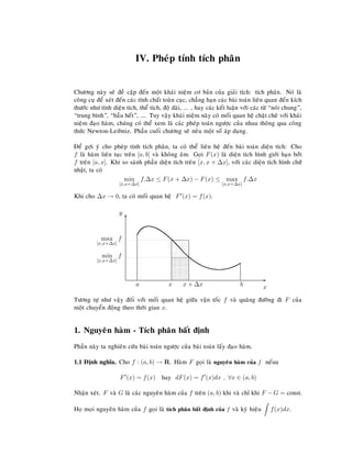 IV. Pheùp tính tích phaân
Chöông naøy seõ ñeà caäp ñeán moät khaùi nieäm cô baûn cuûa giaûi tích: tích phaân. Noù laø
coâng cuï ñeå xeùt ñeán caùc tính chaát toaøn cuïc, chaúng haïn caùc baøi toaùn lieân quan ñeán kích
thöôùc nhö tính dieän tích, theå tích, ñoä daøi, ... , hay caùc keát luaän vôùi caùc töø “noùi chung”,
“trung bình”, “haàu heát”, .... Tuy vaäy khaùi nieäm naøy coù moái quan heä chaët cheõ vôùi khaùi
nieäm ñaïo haøm, chuùng coù theå xem laø caùc pheùp toaùn ngöôïc cuûa nhau thoâng qua coâng
thöùc Newton-Leibniz. Phaàn cuoái chöông seõ neâu moät soá aùp duïng.
Ñeå gôïi yù cho pheùp tính tích phaân, ta coù theå lieân heä ñeán baøi toaùn dieän tích: Cho
f laø haøm lieân tuïc treân [a, b] vaø khoâng aâm. Goïi F(x) laø dieän tích hình giôùi haïn bôûi
f treân [a, x]. Khi so saùnh phaàn dieän tích treân [x, x + ∆x], vôùi caùc dieän tích hình chöõ
nhaät, ta coù
min
[x,x+∆x]
f.∆x ≤ F(x + ∆x) − F(x) ≤ max
[x,x+∆x]
f.∆x
Khi cho ∆x → 0, ta coù moái quan heä F (x) = f(x).
E
x
T
y
a bx x + ∆x
min
[x,x+∆x]
f
max
[x,x+∆x]
f
Töông töï nhö vaäy ñoái vôùi moái quan heä giöõa vaän toác f vaø quaõng ñöôøng ñi F cuûa
moät chuyeån ñoäng theo thôøi gian x.
1. Nguyeân haøm - Tích phaân baát ñònh
Phaàn naøy ta nghieân cöùu baøi toaùn ngöôïc cuûa baøi toaùn laáy ñaïo haøm.
1.1 Ñònh nghóa. Cho f : (a, b) → R. Haøm F goïi laø nguyeân haøm cuûa f neáuu
F (x) = f(x) hay dF(x) = f (x)dx , ∀x ∈ (a, b)
Nhaän xeùt. F vaø G laø caùc nguyeân haøm cuûa f treân (a, b) khi vaø chæ khi F − G = const.
Hoï moïi nguyeân haøm cuûa f goïi laø tích phaân baát ñònh cuûa f vaø kyù hieäu f(x)dx.
 