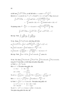 60
d) Ñeå tính x2 + a2dx, coù theå ñoåi bieán x = a sinh t = a
ex − e−x
2
.
Khi ñoù dx = a cosh tdt vaø x2 + a2 = a2(sinh2
t + 1) = a2 cosh2
t. Thay vaøo ta coù
x2 + a2dx = a2 cosh2
tdt = a2 cosh 2t + 1
2
dt
=
a2
4
(sinh 2t + 2t) + C =
a2
4
(2 sinh t cosh t + 2t) + C
Töø phöông trình e2t −
2x
a
et
− 1 = 0, ta coù t = ln
x +
√
x2 + a2
a
. Vaäy
x2 + a2dx =
x
2
x2 + a2 +
a2
2
lnx
+ x2 + a2| + C
Baøi taäp: Tính:
dx
√
a2 − x2
,
dx
√
x2 ± a2
.
Ví duï. Daïng fα
(x)f (x)dx, tính baèng ñoåi bieán.
a) x2
x3 + 5 = (x3
+ 5)
1
2
d(x3 + 5)
3
=
1
3
2
3
(x3
+ 5)
3
2 + C.
b) sin4
x cos xdx = sin4
xd(sin x) =
sin5
x
5
+ C.
c) tan xdx =
sin x
cos x
dx = −
d(cos x)
cos x
= − ln | cos x| + C
Baøi taäp: Tính: (ax + b)α
dx, cos3
x sin xdx, cotanxdx.
Ví duï. Caùc daïng P(x) ln xdx, P(x)eax
dx, P(x) sin axdx, P(x) cos axdx,
trong ñoù P laø ña thöùc, coù theå duøng tích phaân töøng phaàn.
a) Tính In = xn
ln xdx.
Khi n = −1, tích phaân töøng phaàn, ñaët
u = ln x ⇒ du =
dx
x
dv = xndx v =
xn+1
n + 1
Ta coù In =
xn+1
n + 1
ln x −
1
n + 1
xn
dx =
xn+1
n + 1
ln x −
xn+1
(n + 1)2
+ C
Khi n = −1, I−1 =
ln x
x
dx = ln xd(ln x) =
ln2
x
2
+ C
b) Tính I = (x2
+ x + 1) sin xdx. Tích phaân töøng phaàn vôùi
u = x2 + x + 1 ⇒ du = (2x + 1)dx
dv = sin xdx v = − cos x
Ta coù I = −(x2 + x + 1) cos x + (2x + 1) sin xdx.
Tích phaân töøng phaàn laàn nöõa, ñaët
 