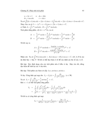 Chöông IV. Pheùp tính tích phaân 61
u = 2x + 1 ⇒ du = 2dx
dv = cos xdx v = sin x
Ta coù (2x+1) sin xdx = (2x+1) sin x−2 sin xdx = (2x+1) sin x+2 cos xdx+C.
Thay vaøo, ta coù I = −(x2 + x + 3) cos x + (2x + 1) sin x + C.
c) Tính A = eax
cos bxdx, B = eax
sin bxdx.
Tích phaân töøng phaàn, vôùi dv = eaxdx, ta coù
A =
1
a
eax
cos bx +
b
a
eax
sin bxdx =
1
a
eax
cos bx +
b
a
B
B =
1
a
eax
sin bx −
b
a
eax
cos bxdx =
1
a
eax
sin bx −
b
a
A
Töø ñoù suy ra
A = eax
cos bxdx =
b sin bx + a cos bx
a2 + b2
eax
+ C
B = eax
sin xdx =
a sin bx − b cos bx
a2 + b2
eax
+ C
Nhaän xeùt. Ta coù P(x) sin axdx = A(x) sin ax + B(x) cos ax + C, vôùi A, B laø caùc
ña thöùc baäc  baäc P. Töø ñoù coù theå ñaïo haøm 2 veá ñeå xaùc ñònh caùc heä soá cuûa A, B.
Baøi taäp: Xaùc ñònh daïng cuûa caùc tích phaân neâu ôû ñaàu ví duï. Döïa vaøo ñoù, duøøng
ñaïo haøm ñeå tính laïi caùc ví duï treân.
Baøi taäp: Tích phaân caùc haøm sô caáp: ln x, arctan x, arcsin x.
Ví duï. Coâng thöùc qui naïp cho In = In(a) =
dx
(x2 + a2)n
(n ∈ N)
Ta coù I1 =
dx
x2 + a2
=
1
a
arctan
x
a
+ C.
Khi n  1 coù theå tích phaân töøng phaàn:
In =
1
a2
x2 + a2
(x2 + a2)n
dx −
1
a2
x.x
(x2 + a2)n
dx
=
1
a2
In−1 −
1
a2
−
x
2(n − 1)(x2 + a2)n−1
+
1
2(n − 1)
In−1
Töø ñoù ta coù coâng thöùc qui naïp:
In =
1
2a2(n − 1)
x
(x2 + a2)n−1
−
2n − 3
2a2(n − 1)
In−1
 