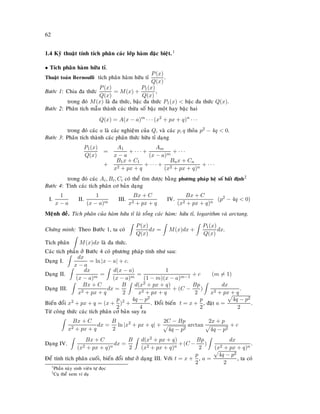 62
1.4 Kyõ thuaät tính tích phaân caùc lôùp haøm ñaëc bieät.1
• Tích phaân haøm höõu tæ.
Thuaät toaùn Bernoulli tích phaân haøm höõu tæ
P(x)
Q(x)
.
Böôùc 1: Chia ña thöùc
P(x)
Q(x)
= M(x) +
P1(x)
Q(x)
,
trong ñoù M(x) laø ña thöùc, baäc ña thöùc P1(x)  baäc ña thöùc Q(x).
Böôùc 2: Phaân tích maãu thaønh caùc thöøa soá baäc moät hay baäc hai
Q(x) = A(x − a)m
· · · (x2
+ px + q)n
· · ·
trong ñoù caùc a laø caùc nghieäm cuûa Q, vaø caùc p, q thoûa p2 − 4q  0.
Böôùc 3: Phaân tích thaønh caùc phaân thöùc höõu tæ daïng
P1(x)
Q(x)
=
A1
x − a
+ · · · +
Am
(x − a)m
+ · · ·
+
B1x + C1
x2 + px + q
+ · · · +
Bnx + Cn
(x2 + px + q)n
+ · · ·
trong ñoù caùc Ai, Bi, Ci coù theå tìm ñöôïc baèng phöông phaùp heä soá baát ñònh2
Böôùc 4: Tính caùc tích phaân cô baûn daïng
I.
1
x − a
II.
1
(x − a)m
III.
Bx + C
x2 + px + q
IV.
Bx + C
(x2 + px + q)n
(p2
− 4q  0)
Meänh ñeà. Tích phaân cuûa haøm höõu tæ laø toång caùc haøm: höõu tæ, logarithm vaø arctang.
Chöùng minh: Theo Böôùc 1, ta coù
P(x)
Q(x)
dx = M(x)dx +
P1(x)
Q(x)
dx.
Tích phaân M(x)dx laø ña thöùc.
Caùc tích phaân ôû Böôùc 4 coù phöông phaùp tính nhö sau:
Daïng I.
dx
x − a
= ln |x − a| + c.
Daïng II.
dx
(x − a)m
=
d(x − a)
(x − a)m
=
1
(1 − m)(x − a)m−1
+ c (m = 1)
Daïng III.
Bx + C
x2 + px + q
dx =
B
2
d(x2 + px + q)
x2 + px + q
+ (C −
Bp
2
)
dx
x2 + px + q
.
Bieán ñoåi x2 + px + q = (x +
p
2
)2
+
4q − p2
4
. Ñoåi bieán t = x +
p
2
, ñaët a =
4q − p2
2
.
Töø coâng thöùc caùc tích phaân cô baûn suy ra
Bx + C
x2 + px + q
dx =
B
2
ln |x2
+ px + q| +
2C − Bp
4q − p2
arctan
2x + p
4q − p2
+ c
Daïng IV.
Bx + C
(x2 + px + q)n
dx =
B
2
d(x2 + px + q)
(x2 + px + q)n
+(C −
Bp
2
)
dx
(x2 + px + q)n
.
Ñeå tính tích phaân cuoái, bieán ñoåi nhö ôû daïng III. Vôùi t = x +
p
2
, a =
4q − p2
2
, ta coù
1
Phaàn naøy sinh vieân töï ñoïc
2
Cuï theå xem ví duï
 