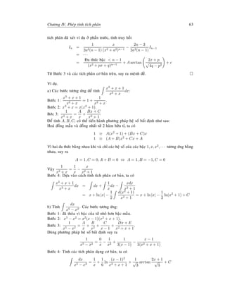 Chöông IV. Pheùp tính tích phaân 63
tích phaân ñaõ xeùt ví duï ôû phaàn tröôùc, tính truy hoài
In =
1
2a2(n − 1)
x
(x2 + a2)n−1
−
2n − 3
2a2(n − 1)
In−1
= · · ·
=
Ña thöùc baäc  n − 1
(x2 + px + q)n−1
+ A arctan
2x + p
4q − p2
+ c
Töø Böôùc 3 vaø caùc tích phaân cô baûn treân, suy ra meänh ñeà.
Ví duï.
a) Caùc böôùc töông öùng ñeå tính
x3 + x + 1
x3 + x
dx:
Böôùc 1:
x3 + x + 1
x3 + x
= 1 +
1
x3 + x
.
Böôùc 2: x3 + x = x(x2 + 1).
Bôùc 3:
1
x3 + x
=
A
x
+
Bx + C
x2 + 1
Ñeå tính A, B, C, coù theå tieán haønh phöông phaùp heä soá baát ñònh nhö sau:
Hoaù ñoàng maãu vaø ñoàng nhaát töû 2 haøm höõu tæ, ta coù
1 ≡ A(x2 + 1) + (Bx + C)x
1 ≡ (A + B)x2 + Cx + A
Vì hai ña thöùc baèng nhau khi vaø chæ caùc heä soá cuûa caùc baäc 1, x, x2, · · · töông öùng baèng
nhau, suy ra
A = 1, C = 0, A + B = 0 ⇔ A = 1, B = −1, C = 0
Vaäy
1
x3 + x
=
1
x
−
x
x2 + 1
Böôùc 4: Döïa vaøo caùch tính tích phaân cô baûn, ta coù
x3 + x + 1
x3 + x
dx = dx +
1
x
dx −
xdx
x2 + 1
= x + ln |x| −
1
2
d(x2 + 1)
x2 + 1
= x + ln |x| −
1
2
ln(x2
+ 1) + C
b) Tính
dx
x5 − x2
. Caùc böôùc töông öùng:
Böôùc 1: ñaõ thoûa vì baäc cuûa töû nhoû hôn baäc maãu.
Böôùc 2: x5 − x2 = x2(x − 1)(x2 + x + 1).
Böôùc 3:
1
x5 − x2
=
A
x
+
B
x2
+
C
x − 1
+
Dx + E
x2 + x + 1
.
Duøng phöông phaùp heä soá baát ñònh suy ra
1
x5 − x2
=
0
x
−
1
x2
+
1
3(x − 1)
−
x − 1
3(x2 + x + 1)
Böôùc 4: Tính caùc tích phaân daïng cô baûn, ta coù
dx
x5 − x2
=
1
x
+
1
6
ln
(x − 1)2
x2 + x + 1
+
1
√
3
arctan
2x + 1
√
3
+ C
 