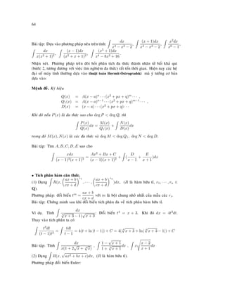 64
Baøi taäp: Döïa vaøo phöông phaùp neâu treân tính:
dx
x4 − x2 − 2
,
(x + 1)dx
x4 − x2 − 2
,
x2dx
x6 − 1
,
dx
x(x2 + 1)2
,
(x − 1)dx
(x2 + x + 1)2
,
(x5 + 1)dx
x4 − 8x2 + 16
.
Nhaän xeùt. Phöông phaùp treân ñoøi hoûi phaân tích ña thöùc thaønh nhaân töû baát khaû qui
(böôùc 2, töông ñöông vôùi vieäc tìm nghieäm ña thöùc) raát toán thôøi gian. Hieän nay caùc heä
ñaïi soá maùy tính thöôøng döïa vaøo thuaät toaùn Hermit-Ostrogradski maø yù töôûng cô baûn
döïa vaøo:
Meänh ñeà. Kyù hieäu
Q(x) = A(x − a)n · · · (x2 + px + q)m · · · ,
Q1(x) = A(x − a)n−1 · · · (x2 + px + q)m−1 · · · ,
D(x) = (x − a) · · · (x2 + px + q) · · ·
Khi ñoù neáu P(x) laø ña thöùc sao cho deg P  deg Q, thì
P(x)
Q(x)
dx =
M(x)
Q1(x)
+
N(x)
D(x)
dx
trong ñoù M(x), N(x) laø caùc ña thöùc vaø deg M  deg Q1, deg N  deg D.
Baøi taäp: Tìm A, B, C, D, E sao cho
xdx
(x − 1)2(x + 1)3
=
Ax2 + Bx + C
(x − 1)(x + 1)2
+ (
D
x − 1
+
E
x + 1
)dx
• Tích phaân haøm caên thöùc.
(1) Daïng R(x,
ax + b
cx + d
r1
, · · · ,
ax + b
cx + d
rn
)dx, (R laø haøm höõu tæ, r1, · · · , rn ∈
Q).
Phöông phaùp: ñoåi bieán tm =
ax + b
cx + d
vôùi m laø boäi chung nhoû nhaát cuûa maãu caùc ri.
Baøi taäp: Chöùng minh sau khi ñoåi bieán tích phaân ña veà tích phaân haøm höõu tæ.
Ví duï. Tính
dx
4
√
x + 3 − 1)
√
x + 3
: Ñoåi bieán t4 = x + 3. Khi ñoù dx = 4t3dt.
Thay vaøo tích phaân ta coù
t3dt
(t − 1)t2
=
tdt
t − 1
= 4(t + ln |t − 1|) + C = 4( 4
√
x + 3 + ln | 4
√
x + 3 − 1|) + C
Baøi taäp: Tính
dx
x(1 + 2
√
x + 3
√
x)
,
1 −
√
x + 1
1 + 3
√
x + 1
dx , x
x − 2
x + 1
dx
(2) Daïng R(x, ax2 + bx + c)dx, (R laø haøm höõu tæ).
Phöông phaùp ñoåi bieán Euler:
 