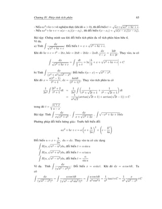Chöông IV. Pheùp tính tích phaân 65
- Neáu ax2+bx+c voâ nghieäm thöïc (khi ñoù a  0), thì ñoåi bieán t =
√
ax+
√
ax2 + bx + c.
- Neáu ax2 +bx+c = a(x−x1)(x−x2) , thì ñoåi bieán t(x−x1) = a(x − x1)(x − x2).
Baøi taäp: Chöùng minh sau khi ñoåi bieán tích phaân ña veà tích phaân haøm höõu tæ.
Ví duï.
a) Tính
dx
√
x2 + bx + c
: Ñoåi bieán t = x +
√
x2 + bx + c.
Khi ñoù bx + c = t2 − 2tx, bdx = 2tdt − 2tdx − 2xdt,
dx
t − x
=
2dt
b + 2t
. Thay vaøo, ta coù
dx
√
x2 + bx + c
=
dt
b
2 + t
= ln
b
2
+ x + x2 + bx + c + C
b) Tính
dx
(x2 + a2)
√
a2 − x2
: Ñoåi bieán t(a − x) =
√
a2 − x2.
Khi ñoù x =
a(t2 − 1)
t2 + 1
, dx =
4atdt
(t2 + 1)2
. Thay vaøo tích phaân ta coù
1
2a2
2t2 + 2
t4 + 1
dt =
1
2a2
1
t2 +
√
2t + 1
+
1
t2 −
√
2t + 1
dt
=
1
a2
√
2
(arctan(
√
2t + 1) + arctan(
√
2t − 1)) + C
trong ñoù t =
a + x
a − x
.
Baøi taäp: Tính
dx
x
√
x2 + a2
,
dx
x +
√
x2 + 2x
, −x2 + 4x + 10dx
Phöông phaùp ñoåi bieán löôïng giaùc: Tröôùc heát bieán ñoåi
ax2
+ bx + c = a x +
b
2a
2
+ c −
b2
4a
Ñoåi bieán u = x +
b
2a
, du = dx. Thay vaøo ta coù caùc daïng
R(u, α2 − u2)du, ñoåi bieán t = α sin u
R(u, α2 + u2)du, ñoåi bieán t = α tan u
R(u, u2 − α2)du, ñoåi bieán t =
α
sin u
Ví duï. Tính
dx
(
√
a2 − x2)3
: Ñoåi bieán x = a sin t. Khi ñoù dx = a cos tdt. Ta
coù
dx
(
√
a2 − x2)3
=
a cos tdt
( a2 − a2 sin2
t)3
=
a cos tdt
a3 cos3 t
=
1
a2
tan t+C =
1
a2
x
√
a2 − x2
+C
 