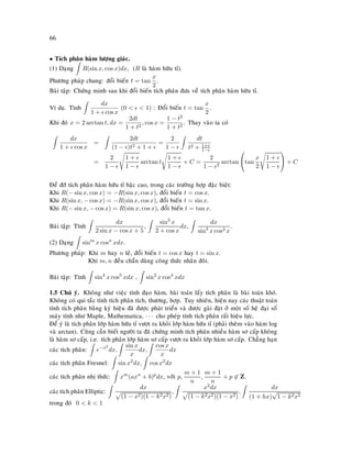 66
• Tích phaân haøm löôïng giaùc.
(1) Daïng R(sin x, cos x)dx, (R laø haøm höõu tæ).
Phöông phaùp chung: ñoåi bieán t = tan
x
2
.
Baøi taäp: Chöùng minh sau khi ñoåi bieán tích phaân ñöa veà tích phaân haøm höõu tæ.
Ví duï. Tính
dx
1 + cos x
(0   1) : Ñoåi bieán t = tan
x
2
.
Khi ñoù x = 2 arctan t, dx =
2dt
1 + t2
, cos x =
1 − t2
1 + t2
. Thay vaøo ta coù
dx
1 + cos x
=
2dt
(1 − )t2 + 1 +
=
2
1 −
dt
t2 + 1+
1−
=
2
1 −
1 +
1 −
arctan t
1 +
1 −
+ C =
2
1 − 2
arctan

tan
x
2
1 +
1 −

 + C
Ñeå ñôõ tích phaân haøm höõu tæ baäc cao, trong caùc tröôøng hôïp ñaëc bieät:
Khi R(− sin x, cos x) = −R(sin x, cos x), ñoåi bieán t = cos x.
Khi R(sin x, − cos x) = −R(sin x, cos x), ñoåi bieán t = sin x.
Khi R(− sin x, − cos x) = R(sin x, cos x), ñoåi bieán t = tan x.
Baøi taäp: Tính
dx
2 sin x − cos x + 5
,
sin3
x
2 + cos x
dx,
dx
sin4
x cos3 x
.
(2) Daïng sinm
x cosn
xdx.
Phöông phaùp: Khi m hay n leû, ñoåi bieán t = cos x hay t = sin x.
Khi m, n ñeàu chaün duøng coâng thöùc nhaân ñoâi.
Baøi taäp: Tính sin4
x cos5
xdx , sin2
x cos4
xdx
1.5 Chuù yù. Khoâng nhö vieäc tính ñaïo haøm, baøi toaùn laáy tích phaân laø baøi toaùn khoù.
Khoâng coù qui taéc tính tích phaân tích, thöông, hôïp. Tuy nhieân, hieän nay caùc thuaät toaùn
tính tích phaân baèng kyù hieäu ñaõ ñöôïc phaùt trieån vaø ñöôïc gaøi ñaët ôû moät soá heä ñaïi soá
maùy tính nhö Maple, Mathematica, · · · cho pheùp tính tích phaân raát hieäu löïc.
Ñeå yù laø tích phaân lôùp haøm höõu tæ vöôït ra khoûi lôùp haøm höõu tæ (phaûi theâm vaøo haøm log
vaø arctan). Cuõng caàn bieát ngöôøi ta ñaõ chöùng minh tích phaân nhieàu haøm sô caáp khoâng
laø haøm sô caáp, i.e. tích phaân lôùp haøm sô caáp vöôït ra khoûi lôùp haøm sô caáp. Chaúng haïn
caùc tích phaân: e−x2
dx,
sin x
x
dx,
cos x
x
dx
caùc tích phaân Fresnel: sin x2
dx, cos x2
dx
caùc tích phaân nhò thöùc: xm
(axn
+ b)p
dx, vôùi p,
m + 1
n
,
m + 1
n
+ p ∈ Z.
caùc tích phaân Elliptic:
dx
(1 − x2)(1 − k2x2)
,
x2dx
(1 − k2x2)(1 − x2)
,
dx
(1 + hx)
√
1 − k2x2
trong ñoù 0  k  1
 