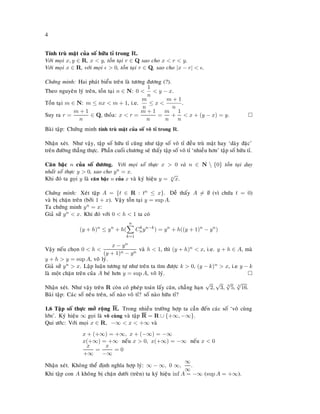 4
Tính truø maät cuûa soá höõu tæ trong R.
Vôùi moïi x, y ∈ R, x < y, toàn taïi r ∈ Q sao cho x < r < y.
Vôùi moïi x ∈ R, vôùi moïi > 0, toàn taïi r ∈ Q, sao cho |x − r| < .
Chöùng minh: Hai phaùt bieåu treân laø töông ñöông (?).
Theo nguyeân lyù treân, toàn taïi n ∈ N: 0 <
1
n
< y − x.
Toàn taïi m ∈ N: m ≤ nx < m + 1, i.e.
m
n
≤ x <
m + 1
n
.
Suy ra r =
m + 1
n
∈ Q, thoûa: x < r =
m + 1
n
=
m
n
+
1
n
< x + (y − x) = y.
Baøi taäp: Chöùng minh tính truø maät cuûa soá voâ tæ trong R.
Nhaän xeùt. Nhö vaäy, taäp soá höõu tæ cuõng nhö taäp soá voâ tæ ñeàu truø maät hay ‘daøy ñaëc’
treân ñöôøng thaúng thöïc. Phaàn cuoái chöông seõ thaáy taäp soá voâ tæ ‘nhieàu hôn’ taäp soá höõu tæ.
Caên baäc n cuûa soá döông. Vôùi moïi soá thöïc x > 0 vaø n ∈ N  {0} toàn taïi duy
nhaát soá thöïc y > 0, sao cho yn = x.
Khi ñoù ta goïi y laø caên baäc n cuûa x vaø kyù hieäu y = n
√
x.
Chöùng minh: Xeùt taäp A = {t ∈ R : tn ≤ x}. Deã thaáy A = ∅ (vì chöùa t = 0)
vaø bò chaën treân (bôûi 1 + x). Vaäy toàn taïi y = sup A.
Ta chöùng minh yn = x:
Giaû söû yn < x. Khi ñoù vôùi 0 < h < 1 ta coù
(y + h)n
≤ yn
+ h(
n
k=1
Ck
nyn−k
) = yn
+ h((y + 1)n
− yn
)
Vaäy neáu choïn 0 < h <
x − yn
(y + 1)n − yn
vaø h < 1, thì (y + h)n < x, i.e. y + h ∈ A, maø
y + h > y = sup A, voâ lyù.
Giaû söû yn > x. Laäp luaän töông töï nhö treân ta tìm ñöôïc k > 0, (y − k)n > x, i.e y − k
laø moät chaën treân cuûa A beù hôn y = sup A, voâ lyù.
Nhaän xeùt. Nhö vaäy treân R coøn coù pheùp toaùn laáy caên, chaúng haïn
√
2,
√
3, 3
√
5, 4
√
16.
Baøi taäp: Caùc soá neâu treân, soá naøo voâ tæ? soá naøo höõu tæ?
1.6 Taäp soá thöïc môû roäng R. Trong nhieàu tröôøng hôïp ta caàn ñeán caùc soá ‘voâ cuøng
lôùn’. Kyù hieäu ∞ goïi laø voâ cuøng vaø taäp R = R ∪ {+∞, −∞}.
Qui öôùc: Vôùi moïi x ∈ R, −∞ < x < +∞ vaø
x + (+∞) = +∞, x + (−∞) = −∞
x(+∞) = +∞ neáu x > 0, x(+∞) = −∞ neáu x < 0
x
+∞
=
x
−∞
= 0
Nhaän xeùt. Khoâng theå ñònh nghóa hôïp lyù: ∞ − ∞, 0 ∞,
∞
∞
.
Khi taäp con A khoâng bò chaën döôùi (treân) ta kyù hieäu inf A = −∞ (sup A = +∞).
 