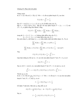 Chöông IV. Pheùp tính tích phaân 69
Chöùng minh:
• (1) ⇒ (2): Gæa söû f ∈ R[a, b]. Vôùi  0, toàn taïi phaân hoaïch P0, sao cho:
U(f, P0) 
b
a
f +
4
Goïi M = sup{f(x) : a ≤ x ≤ b} vaø n0 laø soá ñieåm chia cuûa P0.
Ñaët δ1 = min( /4Mn0, |P0|). Khi ñoù vôùi moïi phaân hoaïch P = {xi : i ∈ I} maø
|P|  δ1, ta phaân toång treân thaønh 2 toång
U(f, P) =
i∈I
Mi∆xi =
i∈I1
Mi∆xi +
i∈I2
Mi∆xi ,
trong ñoù I1 = {i ∈ I : [xi−1, xi] khoâng chöùa ñieåm chia cuûa P0 },
I2 = {i ∈ I : [xi−1, xi] chöùa ñieåm chia cuûa P0 }.
Do caùch choïn δ1, moãi ñoaïn [xi−1, xi] chöùa nhieàu nhaát moät ñieåm thuoäc P0. Ta coù
i∈I2
Mi∆xi ≤
i∈I1
Mδ1 ≤ n0Mδ1 ≤
4
i∈I1
Mi∆xi ≤ U(f, P0) +
i∈I2
Mδ1 ≤ U(f, P0) +
4
( taïi sao?)
Vaäy
U(f, P) ≤ U(f, P0) +
2

b
a
f +
Laäp luaän töông töï, toàn taïi δ2  0, sao cho moïi phaân hoaïch P maø |P|  δ2, ta coù
L(f, P) 
b
a
f −
Suy ra vôùi δ = min(δ1, δ2), moïi phaân hoaïch P maø |P|  δ, vaø moïi ξP , ta coù
b
a
f −  L(f, P) ≤ S(f, P, ξP ) ≤ U(f, P) 
b
a
f +
Töø ñoù suy ra (2).
• (2) ⇒ (1): Gæa söû lim
|P|→0
S(f, P, ξP ) = I. Vôùi  0, toàn taïi δ  0, sao cho moïi phaân
hoaïch P maø |P|  δ, moïi ξP , ta coù
I −
2
 S(f, P, ξp)  I +
2
Coá ñònh P nhö treân. Khi cho ξP thay ñoåi, ta coù
L(f, P) = inf
ξP
S(f, P, ξP ) vaø U(f, P) = sup
ξP
S(f, P, ξP )
Suy ra
I −
2
≤ L(f, P) ≤ U(f, P) ≤ I +
2
 