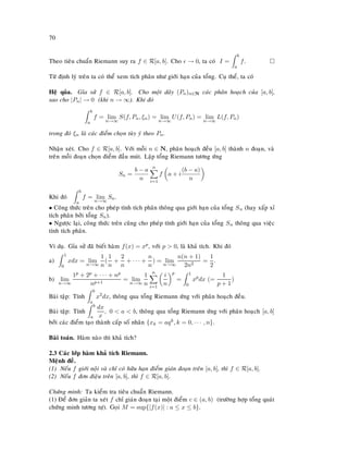 70
Theo tieâu chuaån Riemann suy ra f ∈ R[a, b]. Cho → 0, ta coù I =
b
a
f.
Töø ñònh lyù treân ta coù theå xem tích phaân nhö giôùi haïn cuûa toång. Cuï theå, ta coù
Heä quûa. Gæa söû f ∈ R[a, b]. Cho moät daõy (Pn)n∈N caùc phaân hoaïch cuûa [a, b],
sao cho |Pn| → 0 (khi n → ∞). Khi ñoù
b
a
f = lim
n→∞
S(f, Pn, ξn) = lim
n→∞
U(f, Pn) = lim
n→∞
L(f, Pn)
trong ñoù ξn laø caùc ñieåm choïn tuøy yù theo Pn.
Nhaän xeùt. Cho f ∈ R[a, b]. Vôùi moãi n ∈ N, phaân hoaïch ñeàu [a, b] thaønh n ñoaïn, vaø
treân moãi ñoaïn choïn ñieåm ñaàu muùt. Laäp toång Riemann töông öùng
Sn =
b − a
n
n
i=1
f a + i
(b − a)
n
Khi ñoù
b
a
f = lim
n→∞
Sn.
• Coâng thöùc treân cho pheùp tính tích phaân thoâng qua giôùi haïn cuûa toång Sn (hay xaáp xæ
tích phaân bôûi toång Sn).
• Ngöôïc laïi, coâng thöùc treân cuõng cho pheùp tính giôùi haïn cuûa toång Sn thoâng qua vieäc
tính tích phaân.
Ví duï. Gæa söû ñaõ bieát haøm f(x) = xp, vôùi p  0, laø khaû tích. Khi ñoù
a)
1
0
xdx = lim
n→∞
1
n
(
1
n
+
2
n
+ · · · +
n
n
) = lim
n→∞
n(n + 1)
2n2
=
1
2
.
b) lim
n→∞
1p + 2p + · · · + np
np+1
= lim
n→∞
1
n
n
i=1
i
n
p
=
1
0
xp
dx (=
1
p + 1
)
Baøi taäp: Tính
b
a
x2
dx, thoâng qua toång Riemann öùng vôùi phaân hoaïch ñeàu.
Baøi taäp: Tính
b
a
dx
x
, 0  a  b, thoâng qua toång Riemann öùng vôùi phaân hoaïch [a, b]
bôûi caùc ñieåm taïo thaønh caáp soá nhaân {xk = aqk, k = 0, · · · , n}.
Baøi toaùn. Haøm naøo thì khaû tích?
2.3 Caùc lôùp haøm khaû tích Riemann.
Meänh ñeà.
(1) Neáu f giôùi noäi vaø chæ coù höõu haïn ñieåm giaùn ñoaïn treân [a, b], thì f ∈ R[a, b].
(2) Neáu f ñôn ñieäu treân [a, b], thì f ∈ R[a, b].
Chöùng minh: Ta kieåm tra tieâu chuaån Riemann.
(1) Ñeå ñôn giaûn ta xeùt f chæ giaùn ñoaïn taïi moät ñieåm c ∈ (a, b) (tröôøng hôïp toång quaùt
chöùng minh töông töï). Goïi M = sup{|f(x)| : a ≤ x ≤ b}.
 