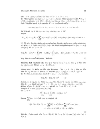 Chöông IV. Pheùp tính tích phaân 71
Cho  0. Goïi 1  /4M, sao cho: a  c − 1  c + 1  b.
Do f lieân tuïc treân hai ñoaïn [a, c− 1] vaø [c+ 1, b], neân f lieân tuïc ñeàu treân ñoù. Vôùi 2 =
/2(b−a), toàn taïi δ  0: |f(x)−f(y)|  2, khi x, y ∈ [a, c− 1]∪[c+ 1, b], |x−y|  δ.
Goïi P laø phaân hoaïch [a, b], sao cho |P|  δ vaø goàm caùc ñieåm:
a = x0  x1  · · ·  xk−1 = c − 1  xk = c + 1  · · ·  xn = b
Ñeå yù laø neáu i = k, thì Mi − mi  2, coøn Mk − mk  2M.
Suy ra
U(f, P) − L(f, P) =
i=k
(Mi − mi)∆xi + (Mk − mk)∆xk  (b − a) 2 + 2M 1 
(2) Gæa söû f ñôn ñieäu khoâng giaûm (tröôøng hôïp ñôn ñieäu khoâng taêng chöùng minh tông
töï). Cho  0. Goïi δ = /(f(b)−f(a)). Khi ñoù vôùi moïi phaân hoaïch P = {x0, · · · , xn}
cuûa [a, b], maø |P|  δ ta coù
U(f, P)−L(f, P) =
n
i=1
(Mi −mi)∆xi =
n
i=1
(f(xi)−f(xi−1))∆xi  δ(f(b)−f(a) 
Vaäy theo tieâu chuaån Riemann f khaû tích.
Tính khaû tích cuûa haøm hôïp. Cho f ∈ R[a, b], m ≤ f ≤ M. Neáu ϕ laø haøm lieân
tuïc treân [m, M]. Khi ñoù h = ϕ ◦ f ∈ R[a, b].
Chöùng minh: Ta kieåm tra ñieàu kieän Riemann. Cho  0. Do ϕ lieân tuïc ñeàu
treân [m, M], toàn taïi δ  0 vôùi δ  , sao cho: |ϕ(x) − ϕ(y)|  khi |x − y|  δ.
Do f ∈ R[a, b], toàn taïi phaân hoaïch P = {x0, · · · , xn} sao cho:
U(f, P) − L(f, P)  δ2
(∗)
Goïi Mi, mi laø sup, inf cuûa f treân [xi−1, xi]. Goïi M∗
i , m∗
i laø sup, inf cuûa h treân [xi−1, xi].
Chia 1, · · · , n thaønh hai loaïi: I1 = {i : Mi − mi  δ} vaø I2 = {i : Mi − mi ≥ δ}.
Khi ñoù neáu i ∈ I1, thì M∗
i − m∗
i ≤ , vaø neáu i ∈ I2, thì M∗
i − m∗
i ≤ 2K,
trong ñoù K = sup{|ϕ(t)| : m ≤ t ≤ M}.
Do (∗) ta coù
δ
i∈I2
∆xi ≤
i∈I2
(Mi − mi)∆xi  δ2
Suy ra
i∈I2
∆xi  δ. Cuoái cuøng ta coù ñaùnh giaù
U(h, P) − L(h, P) =
i∈I1
(M∗
i − m∗
i )∆xi +
i∈I2
(M∗
i − m∗
i )∆xi
 (b − a) + 2Kδ  (b − a + 2K) .
Baøi taäp: Chöùng minh neáu f, g ∈ R[a, b], thì f + g, fg, |f|, max(f, g), min(f, g) ∈
R[a, b].
 