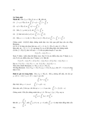 72
2.4 Tính chaát.
Meänh ñeà. Cho f, g ∈ R[a, b] vaø α ∈ R. Khi ñoù
(1) f + g ∈ R[a, b] vaø
b
a
(f + g) =
b
a
f +
b
a
g.
(2) αf ∈ R[a, b] vaø
b
a
αf = α
b
a
f.
(3) Neáu f ≤ g treân [a, b], thì
b
a
f ≤
b
a
g.
(4) |f| khaû tích treân [a, b] vaø |
b
a
f| ≤
b
a
|f|.
(5) Neáu a  c  b, thì f ∈ R[a, c] vaø f ∈ R[c, b] vaø
b
a
f =
c
a
f +
b
c
f.
Chöùng minh: (1)(2)(3) ñöôïc chöùng minh döïa vaøo vieäc qua giôùi haïn cuûa caùc toång
Riemann.
(4) Vì |f| laø hôïp cuûa haøm lieân tuïc ϕ(t) = |t| vaø f ∈ R[a, b], neân |f| ∈ R[a, b].
Hôn nöõa, do −|f| ≤ f ≤ |f|, aùp duïng (3), ta coù baát daúng thöùc caàn chöùng minh.
(5) Do f ∈ R[a, b], neân vôùi moïi  0, toàn taïi phaân hoaïch P sao cho:
U(f, P) − L(f, P) 
Xem P chöùa c (neáu chöa thì theâm vaøo). Goïi P1 laø caùc ñieåm chia cuûa P thuoäc [a, c],
coøn P2 laø caùc ñieåm chia cuûa P thuoäc [c, b]. Khi ñoù
U(f, P) − L(f, P) = (U(f, P1) − L(f, P1)) + (U(f, P2) − L(f, P2)) 
Suy ra U(f, P1) − L(f, P1)  vaø U(f, P2) − L(f, P2)  .
Theo tieâu chuaån Riemann f ∈ R[a, c] vaø f ∈ R[c, b].
Töø toång Riemann S(f, P, ξp) = S(f, P1, ξP1 ) + S(f, P2, ξP2 ), cho |P| → 0, ta coù coâng
thöùc ôû (5).
Ñònh lyù giaù trò trung bình. Cho f, g ∈ R[a, b]. Neáu g khoâng ñoåi daáu, thì toàn taïi
µ, vôùi m = inf f ≤ µ ≤ M = sup f, sao cho
b
a
fg = µ
b
a
g
Ñaëc bieät, khi g = 1, ta coù
b
a
f = µ(b − a).
Hôn nöõa, neáu f lieân tuïc, thì toàn taïi a  c  b sao cho:
b
a
f = f(c)(b − a)
Chöùng minh: Chæ caàn chöùng minh cho g ≥ 0. Töø mg ≤ fg ≤ Mg, suy ra
m
b
a
g ≤
b
a
fg ≤ M
b
a
g
Khi ñoù µ =
f
a
g
b
a
g
, neáu
b
a
g = 0, vaø µ = 0, neáu
b
a
g = 0, thöïc hieän ñaúng thöùc caàn
tìm.
 