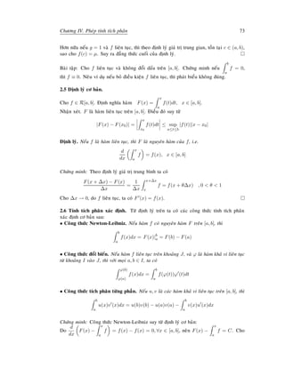 Chöông IV. Pheùp tính tích phaân 73
Hôn nöõa neáu g = 1 vaø f lieân tuïc, thì theo ñònh lyù giaù trò trung gian, toàn taïi c ∈ (a, b),
sao cho f(c) = µ. Suy ra ñaúng thöùc cuoái cuûa ñònh lyù.
Baøi taäp: Cho f lieân tuïc vaø khoâng ñoåi daáu treân [a, b]. Chöùng minh neáu
b
a
f = 0,
thì f ≡ 0. Neâu ví duï neáu boû ñieàu kieän f lieân tuïc, thì phaùt bieåu khoâng ñuùng.
2.5 Ñònh lyù cô baûn.
Cho f ∈ R[a, b]. Ñònh nghóa haøm F(x) =
x
a
f(t)dt, x ∈ [a, b].
Nhaän xeùt. F laø haøm lieân tuïc treân [a, b]. Ñieàu ñoù suy töø
|F(x) − F(x0)| =
x
x0
f(t)dt ≤ sup
a≤t≤b
|f(t)||x − x0|
Ñònh lyù. Neáu f laø haøm lieân tuïc, thì F laø nguyeân haøm cuûa f, i.e.
d
dx
x
a
f = f(x), x ∈ [a, b]
Chöùng minh: Theo ñònh lyù giaù trò trung bình ta coù
F(x + ∆x) − F(x)
∆x
=
1
∆x
x+∆x
x
f = f(x + θ∆x) , 0  θ  1
Cho ∆x → 0, do f lieân tuïc, ta coù F (x) = f(x).
2.6 Tính tích phaân xaùc ñònh. Töø ñònh lyù treân ta coù caùc coâng thöùc tính tích phaân
xaùc ñònh cô baûn sau:
• Coâng thöùc Newton-Leibniz. Neáu haøm f coù nguyeân haøm F treân [a, b], thì
b
a
f(x)dx = F(x)|b
a = F(b) − F(a)
• Coâng thöùc ñoåi bieán. Neáu haøm f lieân tuïc treân khoaûng J, vaø ϕ laø haøm khaû vi lieân tuïc
töø khoaûng I vaøo J, thì vôùi moïi a, b ∈ I, ta coù
ϕ(b)
ϕ(a)
f(x)dx =
b
a
f(ϕ(t))ϕ (t)dt
• Coâng thöùc tích phaân töøng phaàn. Neáu u, v laø caùc haøm khaû vi lieân tuïc treân [a, b], thì
b
a
u(x)v (x)dx = u(b)v(b) − u(a)v(a) −
b
a
v(x)u (x)dx
Chöùng minh: Coâng thöùc Newton-Leibniz suy töø ñònh lyù cô baûn:
Do
d
dx
F(x) −
x
a
f = f(x) − f(x) = 0, ∀x ∈ [a, b], neân F(x) −
x
a
f = C. Cho
 