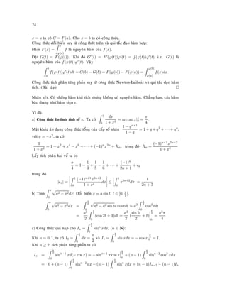74
x = a ta coù C = F(a). Cho x = b ta coù coâng thöùc.
Coâng thöùc ñoåi bieán suy töø coâng thöùc treân vaø qui taéc ñaïo haøm hôïp:
Haøm F(x) =
x
ϕ(a)
f laø nguyeân haøm cuûa f(x).
Ñaët G(t) = F(ϕ(t)). Khi ñoù G (t) = F (ϕ(t))ϕ (t) = f(ϕ(t))ϕ (t), i.e. G(t) laø
nguyeân haøm cuûa f(ϕ(t))ϕ (t). Vaäy
b
a
f(ϕ(t))ϕ (t)dt = G(b) − G(b) = F(ϕ(b)) − F(ϕ(a)) =
ϕ(b)
ϕ(a)
f(x)dx
Coâng thöùc tích phaân töøng phaàn suy töø coâng thöùc Newton-Leibniz vaø qui taéc ñaïo haøm
tích. (Baøi taäp)
Nhaän xeùt. Coù nhöõng haøm khaû tích nhöng khoâng coù nguyeân haøm. Chaúng haïn, caùc haøm
baäc thang nhö haøm signx.
Ví duï.
a) Coâng thöùc Leibniz tính soá π. Ta coù
1
0
dx
1 + x2
= arctan x|1
0 =
π
4
.
Maët khaùc aùp duïng coâng thöùc toång cuûa caáp soá nhaân
1 − qn+1
1 − q
= 1 + q + q2
+ · · · + qn
,
vôùi q = −x2, ta coù
1
1 + x2
= 1 − x2
+ x4
− x6
+ · · · + (−1)n
x2n
+ Rn, trong ñoù Rn =
(−1)n+1x2n+2
1 + x2
Laáy tích phaân hai veá ta coù
π
4
= 1 −
1
3
+
1
5
−
1
6
+ · · · +
(−1)n
2n + 1
+ n
trong ñoù
| n| =
1
0
(−1)n+1x2n+2
1 + x2
dx ≤
1
0
x2n+2
dx =
1
2n + 3
b) Tính
a
0
a2 − x2dx: Ñoåi bieán x = a sin t, t ∈ [0, π
2 ].
a
0
a2 − x2dx =
π
2
0
a2 − a2 sin ta cos tdt = a2
π
2
0
cos2
tdt
=
a2
2
π
2
0
(cos 2t + 1)dt =
a2
2
(
sin 2t
2
+ t)
π
2
0
=
a2π
4
c) Coâng thöùc qui naïp cho In =
π
2
0
sinn
xdx, (n ∈ N):
Khi n = 0, 1, ta coù I0 =
π
2
0
dx =
π
2
vaø I1 =
π
2
0
sin xdx = − cos x|
π
2
0 = 1.
Khi n ≥ 2, tích phaân töøng phaàn ta coù
In =
π
2
0
sinn−1
xd(− cos x) = − sinn−1
x cos x
π
2
0
+ (n − 1)
π
2
0
sinn−2
cos2
xdx
= 0 + (n − 1)
π
2
0
sinn−2
dx − (n − 1)
π
2
0
sinn
xdx = (n − 1)In−2 − (n − 1)In
 