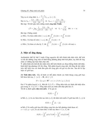 Chöông IV. Pheùp tính tích phaân 75
Vaäy ta coù coâng thöùc In =
n − 1
n
In−2, (n ≥ 2).
Suy ra I2n =
1.3 · · · (2n − 1)
2.4 · · · 2n
π
2
vaø I2n+1 =
2.4 · · · 2n
1.3 · · · 2n + 1
.
Baøi taäp: Töø keát quûa treân chöùng minh coâng thöùc Wallis:
√
π = lim
n→∞
1
√
n
2.4 · · · 2n
1.3 · · · (2n − 1)
2 vaø In ∼
π
2n
khi n → ∞
Baøi taäp: Chöùng minh:
a) Neáu f laø haøm chaün treân [−a, a], thì
a
−a
f(x)dx = 2
a
0
f(x)dx
b) Neáu f laø haøm leû treân [−a, a], thì
a
−a
f(x)dx = 0
c) Neáu f laø haøm coù chu kyø T, thì
a+T
a
f(x)dx =
T
0
f(x)dx vôùi moïi a.
3. Moät soá öùng duïng.
Archimeøde (theá kyû thöù 3 tröôùc Coâng nguyeân) ñaõ tieán haønh tính dieän tích, theå tích
vaø ñoä daøi ñöôøng cong moät soá hình baèng phöông phaùp nhö tích phaân, tuy thôøi ñoù oâng
chöa coù nhöõng laäp luaän thaät chaët cheõ.
YÙ: phaân hình caàn tính ñoä daøi (dieän tích, theå tích) thaønh caùc ñoaïn thaúng (hình chöõ nhaät,
hình khoái laäp phöông) roài laáy toång. Neáu phaân hoaïch caøng nhoû, thì toång ñoä daøi (dieän
tích, theå tích) cuûa caùc hình ñôn giaûn ñoù caøng gaàn vôùi giaù trò caàn tìm. Sau ñoù laø laäp
luaän veà giôùi haïn.
3.1 Tính dieän tích. Gæa söû hình coù theå phaân thaønh caùc hình thang cong giôùi haïn
bôûi haøm lieân tuïc f : [a, b] → R, vôùi f ≥ 0:
D = {(x, y) ∈ R2
: a ≤ x ≤ b, 0 ≤ y ≤ f(x)}
Goïi P laø phaân hoaïch [a, b]. Khi ñoù L(f, P) = Toång dieän tích caùc hình chöõ nhaät naèm
goïn trong D. U(f, P) = Toång dieän tích caùc hình chöõ nhaät phuû kín D.
Töø ñoù ta ñònh nghóa dieän tích mieàn D laø gía trò
S(D) =
b
a
f
• Neáu f1, f2 laø caùc haøm lieân tuïc treân [a, b], thì dieän tích mieàn D giôùi haïn bôûi f1, f2 laø
S(D) =
b
a
|f1 − f2|
• Neáu D laø mieàn giôùi haïn bôûi ñôøng cong kín cho bôûi phöông trình tham soá:
x = x(t), y = y(t), laø caùc haøm khaû vi lieân tuïc theo t ∈ [α, β], thì
S(D) =
β
α
y(t)x (t)dt =
β
α
x(t)y (t)dt
 