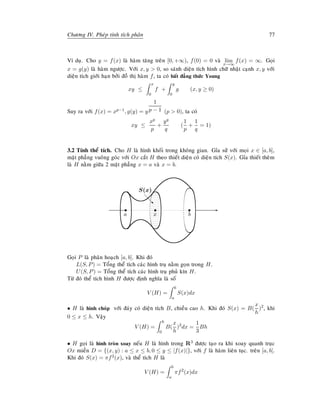 Chöông IV. Pheùp tính tích phaân 77
Ví duï. Cho y = f(x) laø haøm taêng treân [0, +∞), f(0) = 0 vaø lim
x→∞
f(x) = ∞. Goïi
x = g(y) laø haøm ngöôïc. Vôùi x, y  0, so saùnh dieän tích hình chöõ nhaät caïnh x, y vôùi
dieän tích giôùi haïn bôûi ñoà thò haøm f, ta coù baát ñaúng thöùc Young
xy ≤
x
0
f +
y
0
g (x, y ≥ 0)
Suy ra vôùi f(x) = xp−1, g(y) = y
1
p − 1 (p  0), ta coù
xy ≤
xp
p
+
yq
q
(
1
p
+
1
q
= 1)
3.2 Tính theå tích. Cho H laø hình khoái trong khoâng gian. Gæa söû vôùi moïi x ∈ [a, b],
maët phaúng vuoâng goùc vôùi Ox caét H theo thieát dieän coù dieän tích S(x). Gæa thieát theâm
laø H naèm giöõa 2 maët phaúng x = a vaø x = b.
Es
a
s
b
s
x
S(x)
d
d‚
Goïi P laø phaân hoaïch [a, b]. Khi ñoù
L(S, P) = Toång theå tích caùc hình truï naèm goïn trong H.
U(S, P) = Toång theå tích caùc hình truï phuû kín H.
Töø ñoù theå tích hình H ñöôïc ñònh nghóa laø soá
V (H) =
b
a
S(x)dx
• H laø hình choùp vôùi ñaùy coù dieän tích B, chieàu cao h. Khi ñoù S(x) = B(
x
h
)2
, khi
0 ≤ x ≤ h. Vaäy
V (H) =
h
0
B(
x
h
)2
dx =
1
3
Bh
• H goïi laø hình troøn xoay neáu H laø hình trong R3 ñöôïc taïo ra khi xoay quanh truïc
Ox mieàn D = {(x, y) : a ≤ x ≤ b, 0 ≤ y ≤ |f(x)|}, vôùi f laø haøm lieân tuïc. treân [a, b].
Khi ñoù S(x) = πf2(x), vaø theå tích H laø
V (H) =
b
a
πf2
(x)dx
 