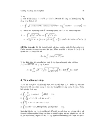 Chöông IV. Pheùp tính tích phaân 79
Ví duï.
a) Tính ñoä daøi cung x = a cos3 t, y = a sin3
t. Do tính ñoái xöùng cuûa ñöôøng cong, AÙp
duïng coâng thöùc, ta coù
l = 4
π
2
0
(−3a sin t cos2 t)2 + (3a cos t sin2
t)2dt = 6a
π
2
0
sin 2tdt = −3a cos 2t|
π
2
0 = 6a
c) Tính ñoä daøi moät voøng xoaén oác cho trong toïa ñoä cöïc: r = aϕ. Theo coâng thöùc
l =
2π
0
a2ϕ2 + a2dϕ = a
2π
0
ϕ2 + 1dϕ
= a(
ϕ
2
ϕ2 + 1 +
1
2
ln |ϕ + ϕ2 + 1|)
2π
0
=
a
2
(2π 4π2 + 1 + ln(2π + 4π2 + 1))
3.4 Dieän tích maët. Coù theå tính dieän tích maët theo phöông phaùp laäp luaän nhö treân.
Chaúng haïn dieän tích maët troøn xoay khi quay ñoà thò haøm khaû vi lieân tuïc f : [a, b] → R
quanh truïc Ox, ñöôïc tính bôûi
S = 2π
b
a
|f(x)| 1 + f 2
(x)dx
Ví duï. Tính dieän tích maët caàu baùn kính R. AÙp duïng coâng thöùc treân vôùi haøm
f(x) =
√
R2 − x2, −R ≤ x ≤ R, ta coù
S = 2π
R
−R
R2 − x2 1 +
−x
√
R2 − x2
2
dx = 2πR
R
−R
dx = 4πR2
4. Tích phaân suy roäng.
Ta ñaõ xeùt tích phaân cuûa haøm bò chaën, treân taäp bò chaën [a, b]. Phaàn naøy xeùt ñeán
khaùi nieäm tích phaân haøm khoâng bò chaën hay tích phaân treân taäp khoâng bò chaën. Tröôùc
heát xeùt caùc ví duï sau:
a)
b
0
dx
1 + x2
= arctan b →
π
2
, khi b → +∞.
b)
1
a
dx
√
x
= 2 − 2
√
a → 2, khi a → 0+.
c)
b
1
dx
x
= ln b → +∞, khi b → +∞.
d)
b
0
cos xdx = sin b, khoâng toàn taïi giôùi haïn khi b → +∞.
Nhö vaäy khi cho caùc caän tích phaân tieán ñeán giôùi haïn voâ cuøng hay taïi caùc giaù trò maø
haøm döôùi daáu tích phaân khoâng xaùc ñònh, coù moät soá tröôøng hôïp toàn taïi giôùi haïn (vaø giaù
trò giôùi haïn coù moät yù nghóa naøo ñoù). Vì vaäy ngöôøi ta caàn môû roäng khaùi nieäm tích phaân.
 