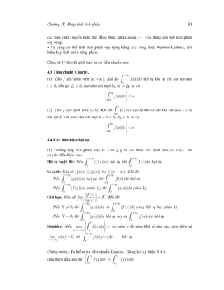Chöông IV. Pheùp tính tích phaân 81
caùc tính chaát: tuyeán tính, baát ñaúng thöùc, phaân ñoaïn,· · · , vaãn ñuùng ñoái vôùi tích phaân
suy roäng.
• Ta cuõng coù theå tính tích phaân suy roäng baèng caùc coâng thöùc Newton-Leibniz, ñoåi
bieán hay tích phaân töøng phaàn.
Cuõng töø lyù thuyeát giôùi haïn ta coù tieâu chuaån sau:
4.3 Tieâu chuaån Cauchy.
(1) Cho f xaùc ñònh treân [a, +∞). Khi ñoù
+∞
a
f(x)dx hoäi tuï khi vaø chæ khi vôùi moïi
 0, toàn taïi ∆  0, sao cho vôùi moïi b1, b2  ∆, ta coù
b2
b1
f(x)dx 
(2) Cho f xaùc ñònh treân [a, b). Khi ñoù
b
a
f(x)dx hoäi tuï khi vaø chæ khi vôùi moïi  0,
toàn taïi δ  0, sao cho vôùi moïi b − δ  b1, b2  b, ta coù
b2
b1
f(x)dx 
4.4 Caùc daáu hieäu hoäi tuï.
(1) Tröôøng hôïp tích phaân loaïi 1: Cho f, g laø caùc haøm xaùc ñònh treân [a, +∞). Ta
coù caùc daáu hieäu sau:
Hoäi tuï tuyeät ñoái: Neáu
+∞
a
|f(x)|dx hoäi tuï, thì
+∞
a
f(x)dx hoäi tuï.
So saùnh: Gæa söû |f(x)| ≤ |g(x)|, ∀x ∈ [a, +∞). Khi ñoù
Neáu
+∞
a
|g(x)|dx hoäi tuï, thì
+∞
a
|f(x)|dx hoäi tuï.
Neáu
+∞
a
|f(x)|dx phaân kyø, thì
+∞
a
|g(x)|dx phaân kyø.
Giôùi haïn: Gæa söû lim
x→∞
f(x)
g(x)
= K. Khi ñoù
Neáu K = 0, thì
+∞
a
|g(x)|dx vaø
+∞
a
|f(x)|dx cuøng hoäi tuï hay phaân kyø.
Neáu K = 0, thì
+∞
a
|g(x)|dx hoäi tuï suy ra
+∞
a
|f(x)|dx hoäi tuï.
Dirichlet: Neáu sup
ab∞
b
a
f(x)dx  ∞, coøn ϕ laø haøm khaû vi lieân tuïc, ñôn ñieäu vaø
lim
x→+∞
ϕ(x) = 0, thì
+∞
a
f(x)ϕ(x)dx hoäi tuï
Chöùng minh: Ta kieåm tra tieâu chuaån Cauchy. Duøng laïi kyù hieäu ôû 4.3.
Daáu hieäu ñaàu suy töø
b2
b1
f(x)dx ≤
b2
b1
|f(x)|dx
 