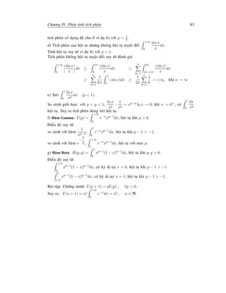 Chöông IV. Pheùp tính tích phaân 83
tích phaân coù daïng ñaõ cho ôû ví duï b) vôùi p = 1
2.
d) Tích phaân sau hoäi tuï nhöng khoâng hoäi tuï tuyeät ñoái
+∞
0
sin x
x
dx.
Tính hoäi tuï suy töø ví duï b) vôùi p = 1.
Tích phaân khoâng hoäi tuï tuyeät ñoái suy töø ñaùnh giaù
+∞
0
sin x
x
dx ≥
nπ
0
| sin x|
x
dx ≥
n
k=1
kπ
(k−1)π
| sin x|
x
dx
≥
n
k=1
1
kπ
π
0
| sin x|dx ≥
1
2π
n
k=1
1
k
→ +∞, khi n → ∞
e) Xeùt
1
0
ln x
xp
dx (p  1).
So saùnh giôùi haïn: vôùi p  q  1,
ln x
xp
:
1
xq
= xq−p
ln x → 0, khi x → 0+, vaø
1
0
dx
xq
hoäi tuï. Suy ra tích phaân ñang xeùt hoäi tuï.
f) Haøm Gamma: Γ(p) =
+∞
0
e−x
xp−1
dx, hoäi tuï khi p  0.
Ñieàu ñoù suy töø:
so saùnh vôùi haøm
1
xp−1
,
1
0
e−x
xp−1
dx, hoäi tuï khi p − 1  −1,
so saùnh vôùi haøm e
−
x
2 ,
+∞
1
e−x
xp−1
dx, hoäi tuï vôùi moïi p.
g) Haøm Beta: B(p, q) =
1
0
xp−1
(1 − x)q−1
dx, hoäi tuï khi p, q  0.
Ñieàu ñoù suy töø:
1/2
0
xp−1
(1 − x)q−1
dx, coù kyø dò taïi x = 0, hoäi tuï khi p − 1  −1
1
1/2
xp−1
(1 − x)q−1
dx, coù kyø dò taïi x = 1, hoäi tuï khi q − 1  −1.
Baøi taäp: Chöùng minh: Γ(p + 1) = pΓ(p) , ∀p  0.
Suy ra: Γ(n + 1) = n!
+∞
0
e−x
dx = n! , n ∈ N.
 