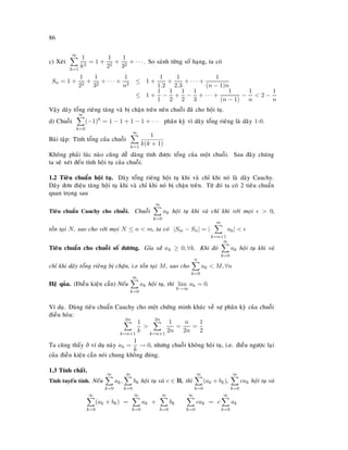 86
c) Xeùt
∞
k=1
1
k2
= 1 +
1
22
+
1
32
+ · · · . So saùnh töøng soá haïng, ta coù
Sn = 1 +
1
22
+
1
32
+ · · · +
1
n2
≤ 1 +
1
1.2
+
1
2.3
+ · · · +
1
(n − 1)n
≤ 1 +
1
1
−
1
2
+
1
2
−
1
3
+ · · · +
1
(n − 1)
−
1
n
 2 −
1
n
Vaäy daõy toång rieâng taêng vaø bò chaën treân neân chuoãi ñaõ cho hoäi tuï.
d) Chuoãi
∞
k=0
(−1)k
= 1 − 1 + 1 − 1 + · · · phaân kyø vì daõy toång rieâng laø daõy 1-0.
Baøi taäp: Tính toång cuûa chuoãi
∞
k=1
1
k(k + 1)
Khoâng phaûi luùc naøo cuõng deã daøng tính ñöôïc toång cuûa moät chuoãi. Sau ñaây chuùng
ta seõ xeùt ñeán tính hoäi tuï cuûa chuoãi.
1.2 Tieâu chuaån hoäi tuï. Daõy toång rieâng hoäi tuï khi vaø chæ khi noù laø daõy Cauchy.
Daõy ñôn ñieäu taêng hoäi tuï khi vaø chæ khi noù bò chaën treân. Töø ñoù ta coù 2 tieâu chuaån
quan troïng sau
Tieâu chuaån Cauchy cho chuoãi. Chuoãi
∞
k=0
ak hoäi tuï khi vaø chæ khi vôùi moïi  0,
toàn taïi N, sao cho vôùi moïi N ≤ n  m, ta coù |Sm − Sn| = |
m
k=n+1
ak| 
Tieâu chuaån cho chuoãi soá döông. Gæa söû ak ≥ 0, ∀k. Khi ñoù
∞
k=0
ak hoäi tuï khi vaø
chæ khi daõy toång rieâng bò chaën, i.e toàn taïi M, sao cho
n
k=0
ak  M, ∀n
Heä quûa. (Ñieàu kieän caàn) Neáu
∞
k=0
ak hoäi tuï, thì lim
k→∞
ak = 0.
Ví duï. Duøng tieâu chuaån Cauchy cho moät chöùng minh khaùc veà söï phaân kyø cuûa chuoãi
ñieàu hoøa:
2n
k=n+1
1
k

2n
k=n+1
1
2n
=
n
2n
=
1
2
Ta cuõng thaáy ôû ví duï naøy ak =
1
k
→ 0, nhöng chuoãi khoâng hoäi tuï, i.e. ñieàu ngöôïc laïi
cuûa ñieàu kieän caàn noùi chung khoâng ñuùng.
1.3 Tính chaát.
Tính tuyeán tính. Neáu
∞
k=0
ak,
∞
k=0
bk hoäi tuï vaø c ∈ R, thì
∞
k=0
(ak + bk),
∞
k=0
cak hoäi tuï vaø
∞
k=0
(ak + bk) =
∞
k=0
ak +
∞
k=0
bk
∞
k=0
cak = c
∞
k=0
ak
 