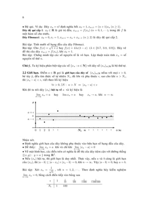 6
• Ñeä qui. Ví duï: Daõy xn = n! ñònh nghóa bôûi x0 = 1, xn+1 = (n + 1)xn (n ≥ 1).
Daõy ñeä qui caáp 1: x0 ∈ R laø giaù trò ñaàu, xn+1 = f(xn) (n = 0, 1, · · · ), trong ñoù f laø
moät haøm soá cho tröôùc.
Daõy Fibonacci: x0 = 0, x1 = 1, xn+1 = xn + xn−1 (n ≥ 2) laø daõy ñeä qui caáp 2.
Baøi taäp: Tính möôøi soá haïng ñaàu cuûa daõy Fibonaci.
Baøi taäp: Cho f(x) =
√
1 + x hay f(x) = 4λx(1 − x) (λ ∈ {0.7, 0.8, 0.9}). Haõy veõ
ñoà thò cuûa daõy xn+1 = f(xn), khi x0 = 1.
Baøi taäp: Chöùng minh taäp caùc soá nguyeân toá laø voâ haïn. Laäp thuaät toaùn tính xn = soá
nguyeân toá thöù n.
Chuù yù. Ta kyù hieäu phaân bieät taäp caùc soá {xn : n ∈ N} vôùi daõy soá (xn)n∈N laø boä thöù töï.
2.2 Giôùi haïn. Ñieåm a ∈ R goïi laø giôùi haïn cuûa daõy soá (xn)n∈N neáuu vôùi moïi > 0,
beù tuøy yù, ñeàu tìm ñöôïc soá töï nhieân N , ñuû lôùn vaø phuï thuoäc , sao cho khi n > N ,
thì |xn − a| < , vieát theo loái kyù hieäu
∀ > 0, ∃N : n > N ⇒ |xn − a| <
Khi ñoù ta noùi daõy (xn) hoäi tuï veà a vaø kyù hieäu laø
lim
n→∞
xn = a hay lim xn = a hay xn → a, khi n → ∞
0
s
1
s
’ 2
s
’ 3
s
’ q
s
’ q
s
’ N
’
s
n
s
’ q
s
’ q
s
’ q
s
’ q
s
q
s
q
s
a +
a −
a
E
+∞
Tx
Nhaän xeùt.
• Ñònh nghóa giôùi haïn cuûa daõy khoâng phuï thuoäc vaøo höõu haïn soá haïng ñaàu cuûa daõy.
• Deã thaáy: lim
n→∞
xn = a khi vaø chæ khi lim
n→∞
|xn − a| = 0
• Veà maët hình hoïc, caùc ñieàu treân coù nghóa laø ñoà thò cuûa daõy tieäm caän vôùi ñöôøng thaúng
{(x, y) : y = a } trong R2.
• Neáu (xn) hoäi tuï, thì giôùi haïn laø duy nhaát. Thöïc vaäy, neáu a vaø b cuøng laø giôùi haïn
cuûa (xn), thì |a−b| ≤ |a−xn|+|xn −b| → 0, khi n → ∞. Vaäy |a−b| = 0, hay a = b.
Baøi taäp: Xeùt xn =
1
√
n
, vôùi n = 1, 2, · · · . Theo ñònh nghóa haõy kieåm nghieäm
lim
n→∞
xn = 0, baèng caùch ñieàn tieáp vaøo baûng sau
1 1
10
1
100
1
1.000
1
1.000.000
N 1 100
 