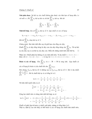 Chöông V. Chuoãi soá 87
Tính phaân ñoaïn. Söï hoäi tuï cuûa chuoãi khoâng phuï thuoäc vaøo höõu haïn soá haïng ñaàu, i.e
vôùi moãi n ∈ N,
∞
k=0
ak hoäi tuï khi vaø chæ khi
∞
k=n
ak hoäi tuï. Khi ñoù
∞
k=0
ak =
n−1
k=0
ak +
∞
k=n
ak
Tính keát hôïp. Gæa söû
∞
k=0
ak hoäi tuï veà S. Laäp chuoãi coù caùc soá haïng
b0 = a0 + · · · + an0 , b1 = an0+1 + · · · + an1 , · · · , bk = ank−1+1 + · · · + ank
, · · ·
Khi ñoù
∞
k=0
bk cuõng hoäi tuï veà S.
Chöùng minh: Hai tính chaát ñaàu suy töø giôùi haïn cuûa toång caùc daõy.
Chuoãi
∞
k=0
bk coù daõy toång rieâng laø daõy con cuûa daõy toång rieâng cuûa
∞
k=0
ak. Töø söï hoäi
tuï cuûa daõy suy ra söï hoäi tuï cuûa daõy con. Ñieàu ñoù chöùng minh tính chaát thöù ba.
Nhaän xeùt. Chuoãi phaân kyø khoâng coù caùc tính chaát treân. Ví duï chuoãi 1 − 1 + 1 − 1 + · · ·
khaùc vôùi (1 − 1) + (1 − 1) + · · · = 0, hay laø 1 + (−1 + 1) + (−1 + 1) + · · · = 1.
Hoaùn vò caùc soá haïng. Cho
∞
k=0
ak vaø σ : N → N laø song aùnh. Laäp chuoãi coù
caùc soá haïng laø hoaùn vò cuûa chuoãi ñaõ cho:
∞
k=0
aσ(k).
Noùi chung, k ak hoäi tuï veà S, khoâng suy ra k aσ(k) hoäi tuï veà S. Xeùt ví duï chuoãi
∞
k=1
(−1)k+1
k
. Ñoù laø chuoãi hoäi tuï vaø coù toång laø ln 2:
ln 2 = 1 −
1
2
+
1
3
−
1
4
+
1
5
−
1
6
+
1
7
−
1
8
+ · · ·
Töø tính chaát tuyeán tính, ta coù
1
2
ln 2 =
1
2
−
1
4
+
1
6
−
1
8
+
1
10
−
1
12
+ · · ·
= 0 +
1
2
− 0 −
1
4
+ 0 +
1
6
− 0 −
1
8
+ · · ·
Coäng hai chuoãi treân vaø duøng tính chaát keát hôïp, ta coù
ln 2 +
1
2
ln 2 = (1 + 0) + (−
1
2
+
1
2
) + (
1
3
− 0) + (
1
4
−
1
4
) + (
1
5
+ 0) + (−
1
6
+
1
6
) + · · ·
= 1 +
1
3
−
1
2
+
1
5
+
1
7
−
1
4
+
1
9
+
1
11
−
1
6
+ · · ·
Chuoãi veá phaûi laäp töø hoaùn vò chuoãi xuaát phaùt, nhöng coù toång khaùc ln 2.
Thaät ra, ñònh lyù sau cho thaáy coù theå hoaùn vò caùc soá haïng cuûa chuoãi nhö chuoãi treân,
 