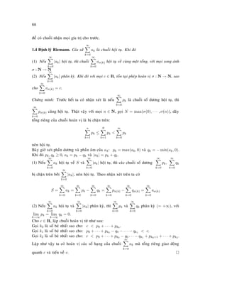 88
ñeå coù chuoãi nhaän moïi gía trò cho tröôùc.
1.4 Ñònh lyù Riemann. Gæa söû
∞
k=0
ak laø chuoãi hoäi tuï. Khi ñoù
(1) Neáu
∞
k=0
|ak| hoäi tuï, thì chuoãi
∞
k=0
aσ(k) hoäi tuï veà cuøng moät toång, vôùi moïi song aùnh
σ : N → N
(2) Neáu
∞
k=0
|ak| phaân kyø. Khi ñoù vôùi moïi c ∈ R, toàn taïi pheùp hoaùn vò σ : N → N, sao
cho
∞
k=0
aσ(k) = c.
Chöùng minh: Tröôùc heát ta coù nhaän xeùt laø neáu
∞
k=0
pk laø chuoãi soá döông hoäi tuï, thì
∞
k=0
pσ(k) cuõng hoäi tuï. Thaät vaäy vôùi moïi n ∈ N, goïi N = max(σ(0), · · · , σ(n)), daõy
toång rieâng cuûa chuoãi hoaùn vò laø bò chaën treân:
n
k=1
pk ≤
N
k=1
pk 
∞
k=0
pk
neân hoäi tuï.
Baây giôø xeùt phaàn döông vaø phaàn aâm cuûa ak: pk = max(ak, 0) vaø qk = − min(ak, 0).
Khi ñoù pk, qk ≥ 0, ak = pk − qk vaø |ak| = pk + qk.
(1) Neáu
∞
k=0
ak hoäi tuï veà S vaø
∞
k=0
|ak| hoäi tuï, thì caùc chuoãi soá döông
∞
k=0
pk,
∞
k=0
qk
bò chaën treân bôûi
∞
k=0
|ak|, neân hoäi tuï. Theo nhaän xeùt treân ta coù
S =
∞
k=0
ak =
∞
k=0
pk −
∞
k=0
qk =
∞
k=0
pσ(k) −
∞
k=0
qσ(k) =
∞
k=0
aσ(k)
(2) Neáu
∞
k=0
ak hoäi tuï vaø
∞
k=0
|ak| phaân kyø, thì
∞
k=0
pk vaø
∞
k=0
qk phaân kyø (= +∞), vôùi
lim
k→∞
pk = lim
k→∞
qk = 0.
Cho c ∈ R, laäp chuoãi hoaùn vò töø nhö sau:
Goïi k0 laø soá beù nhaát sao cho: c  p0 + · · · + pk0 .
Goïi k1 laø soá beù nhaát sao cho: p0 + · · · + pk0 − q0 − · · · − qk1  c.
Goïi k2 laø soá beù nhaát sao cho: c  p0 + · · · + pk0 − q0 · · · − qk1 + pk0+1 + · · · + pk2 .
Laëp nhö vaäy ta coù hoaùn vò caùc soá haïng cuûa chuoãi
∞
k=0
ak maø toång rieâng giao ñoäng
quanh c vaø tieán veà c.
 