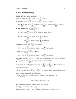 Chöông V. Chuoãi soá 89
2. Caùc daáu hieäu hoäi tuï
2.1 Caùc daáu hieäu hoäi tuï tuyeät ñoái.
Hoäi tuï tuyeät ñoái: Neáu
∞
k=0
|ak| hoäi tuï, thì
∞
k=0
ak hoäi tuï.
So saùnh: Gæa söû toàn taïi N, sao cho |ak| ≤ |bk|, ∀k ≥ N. Khi ñoù
Neáu
∞
k=0
|bk| hoäi tuï, thì
∞
k=0
|ak| hoäi tuï. Neáu
∞
k=0
|ak| phaân kyø, thì
∞
k=0
|bk| phaân kyø.
So saùnh giôùi haïn: Gæa söû lim
k→∞
|ak|
|bk|
= K.
Neáu K = 0, thì
∞
k=0
|ak| vaø
∞
k=0
|bk| cuøng hoäi tuï hay phaân kyø.
Neáu K = 0, thì
∞
k=0
|bk| hoäi tuï suy ra
∞
k=0
|ak| hoäi tuï
vaø
∞
k=0
|ak| phaân kyø suy ra
∞
k=0
|bk| phaân kyø.
D’Alembert: Gæa söû lim
k→∞
|ak+1|
|ak|
= r. Khi ñoù
Neáu r  1, thì
∞
k=0
|ak| hoäi tuï. Neáu r  1, thì
∞
k=0
|ak| phaân kyø.
Cauchy: Gæa söû lim
k→∞
k
|ak| = r. Khi ñoù
Neáu r  1, thì
∞
k=0
|ak| hoäi tuï. Neáu r  1, thì
∞
k=0
|ak| phaân kyø ï.
Tích phaân: Gæa söû f : [0, +∞) → R laø haøm ñôn ñieäu giaûm veà 0. Khi ñoù tích phaân
+∞
0
f(x)dx vaø chuoãi
∞
k=0
f(k) cuøng hoäi tuï hay cuøng phaân kyø.
Chöùng minh: Töø baát ñaúng thöùc tam giaùc ta coù
m
k=n
ak ≤
m
k=n
|ak|. Tieâu chuaån Cauchy
suy ra daáu hieäu ñaàu.
Daáu hieäu so saùnh suy töø
n
k=0
|ak| ≤
n
k=0
|bk|, vaø tính hoäi tuï cuûa chuoãi soá döông töông
ñöông vôùi tính bò chaën cuûa daõy toång rieâng.
Gæa söû lim
k→∞
|ak|
|bk|
= K. Khi ñoù vôùi  0, toàn taïi N, sao cho khi k  N,
(K − )|bk| ≤ |ak| ≤ (K + )|bk|
Vaäy daáu hieuä so saùnh giôùi haïn suy töø daáu hieäu so saùnh.
Gæa söû giôùi haïn cuûa tæ soá lim
k→∞
|ak+1|
|ak|
= r.
Tröôøng hôïp r  1: vôùi r  p  1, toàn taïi N, sao cho |an+1|  p|an|, ∀n ≥ N .
 