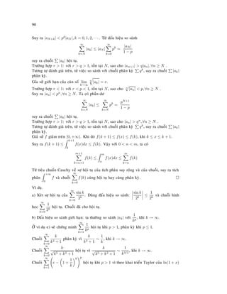90
Suy ra |aN+k|  pk|aN |, k = 0, 1, 2, · · · . Töø daáu hieäu so saùnh
∞
k=N
|ak| ≤ |aN |
∞
k=0
pk
=
|aN |
1 − p
suy ra chuoãi |ak| hoäi tuï.
Tröôøng hôïp r  1: vôùi r  q  1, toàn taïi N, sao cho |an+1|  q|an|, ∀n ≥ N .
Töông töï ñaùnh giaù treân, töø vieäc so saùnh vôùi chuoãi phaân kyø qk, suy ra chuoãi |ak|
phaân kyø.
Gæa söû giôùi haïn cuûa caên soá lim
k→∞
n
|ak| = r.
Tröôøng hôïp r  1: vôùi r  p  1, toàn taïi N, sao cho n
|an|  p, ∀n ≥ N .
Suy ra |an|  pn, ∀n ≥ N. Ta coù phaàn dö
∞
k=N
|ak| ≤
∞
k=N
pk
=
pN+1
1 − p
suy ra chuoãi |ak| hoäi tuï.
Tröôøng hôïp r  1: vôùi r  q  1, toàn taïi N, sao cho |an|  qn, ∀n ≥ N .
Töông töï ñaùnh giaù treân, töø vieäc so saùnh vôùi chuoãi phaân kyø qk, suy ra chuoãi |ak|
phaân kyø.
Giaû söû f giaûm treân [0, +∞). Khi ñoù f(k + 1) ≤ f(x) ≤ f(k), khi k ≤ x ≤ k + 1.
Suy ra f(k + 1) ≤
k+1
k
f(x)dx ≤ f(k). Vaäy vôùi 0  n  m, ta coù
m+1
k=n+1
f(k) ≤
m
n
f(x)dx ≤
m
k=n
f(k)
Töø tieâu chuaån Cauchy veà söï hoäi tuï cuûa tích phaân suy roäng vaø cuûa chuoãi, suy ra tích
phaân
+∞
0
f vaø chuoãi
∞
k=0
f(k) cuøng hoäi tuï hay cuøng phaân kyø.
Ví duï.
a) Xeùt söï hoäi tuï cuûa
∞
k=0
sin k
2k
. Duøng ñaáu hieäu so saùnh:
sin k
2k
≤
1
2k
vaø chuoãi hình
hoïc
∞
k=0
1
2k
hoäi tuï. Chuoãi ñaõ cho hoäi tuï.
b) Daáu hieäu so saùnh giôùi haïn: ta thöôøng so saùnh |ak| vôùi
1
kp
, khi k → ∞.
ÔÛ ví duï e) seõ chöùng minh
∞
k=1
1
kp
hoäi tuï khi p  1, phaân kyø khi p ≤ 1.
Chuoãi
∞
k=0
k
k2 + 1
phaân kyø vì
k
k2 + 1
∼
1
k
, khi k → ∞.
Chuoãi
∞
k=0
k
√
k5 + k3 + 1
hoäi tuï vì
k
√
k5 + k3 + 1
∼
1
k3/2
, khi k → ∞.
Chuoãi
∞
k=1
e − 1 +
1
k
k p
hoäi tuï khi p  1 vì theo khai trieån Taylor cuûa ln(1 + x)
 