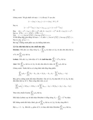 92
Chöùng minh: Töø gæa thieát vôùi moïi  0, toàn taïi N sao cho
(r − )|ak|  |ak+1|  (r + )|ak|, ∀k ≥ N
Suy ra
(r − )k−N
|aN |  |ak| = |aN+(k−N)|  (r + )k−N
|aN |
Hay A(r − )k  |ak|  B(r + )k, vôùi A = |aN |/(r − )N vaø B = |aN |/(r + )N .
Suy ra k
√
A(r − )  k
|ak|  k
√
B(r + ).
Vaäy r − ≤ lim inf k
|ak| ≤ lim sup k
|ak| ≤ r + .
Vì baát ñaúng thöùc treân ñuùng vôùi moïi  0, neân r ≤ lim inf k
|ak| ≤ lim sup k
|ak| ≤ r.
Suy ra lim
k→∞
k
|ak| = r.
Baøi taäp: Chöùng minh phaàn sau cuûa khaúng ñònh treân.
2.2 Caùc daáu hieäu hoäi tuï cho chuoãi ñan daáu.
Dirichlet: Neáu daõy caùc toång rieâng Sn =
n
k=0
ak bò chaën vaø (bk) laø daõy ñôn ñieäu hoäi tuï
veà 0, thì
∞
k=0
akbk hoäi tuï.
Leibniz: Neáu daõy (ak) ñôn ñieäu veà 0, thì chuoãi ñan daáu
∞
k=0
(−1)k
ak hoäi tuï.
Abel: Neáu
∞
k=0
ak hoäi tuï vaø (bk) laø daõy ñôn ñieäu bò chaën, thì
∞
k=0
akbk hoäi tuï.
Chöùng minh: Tröôùc heát ta coù coâng thöùc tính toång töøng phaàn:
m
k=n
akbk =
m
k=n
(Sk − Sk−1)bk = Smbm − Sn−1bn −
m−1
k=n
Sk(bk+1 − bk)
Baây giôø ta chöùng minh daáu hieäu Dirichlet. Gæa söû |Sn| bò chaën bôûi M vaø (bk) laø daõy
ñôn ñieäu hoäi tuï veà 0. Theo coâng thöùc treân, ta coù
m
k=n
akbk ≤ M|bm| + M|bn| + M
m−1
k=n
|bk+1 − bk| = M(|bm| + |bn| + |bm − bn|)
Theo tieâu chuaån Cauchy
∞
k=0
akbk hoäi tuï.
Daáu hieäu Leibniz suy töø daáu hieäu Dirichlet vì toång rieâng Sn =
n
k=0
(−1)k
bò chaën.
Ñeå chöùng minh daáu hieäu Abel, gæa söû
∞
k=0
ak hoäi tuï vaø (bk) laø daõy taêng ñeán b.
Ñaët ck = b − bk. Khi ñoù ck giaûm veà 0, vaø theo daáu hieäu Dirichlet
∞
k=0
akck hoäi tuï.
 