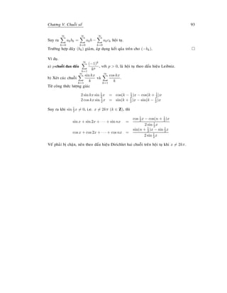 Chöông V. Chuoãi soá 93
Suy ra
∞
k=0
akbk =
∞
k=0
akb −
∞
k=0
akck hoäi tuï.
Tröôøng hôïp daõy (bk) giaûm, aùp duïng keát quûa treân cho (−bk).
Ví duï.
a) p-chuoãi ñan daáu
∞
k=1
(−1)k
kp
, vôùi p  0, laø hoäi tuï theo daáu hieäu Leibniz.
b) Xeùt caùc chuoãi
∞
k=1
sin kx
k
vaø
∞
k=1
cos kx
k
.
Töø coâng thöùc löôïng giaùc
2 sin kx sin 1
2 x = cos(k − 1
2 )x − cos(k + 1
2 )x
2 cos kx sin 1
2x = sin(k + 1
2)x − sin(k − 1
2)x
Suy ra khi sin 1
2x = 0, i.e. x = 2kπ (k ∈ Z), thì
sin x + sin 2x + · · · + sin nx =
cos 1
2x − cos(n + 1
2)x
2 sin 1
2x
cos x + cos 2x + · · · + cos nx =
sin(n + 1
2 )x − sin 1
2 x
2 sin 1
2x
Veá phaûi bò chaën, neân theo daáu hieäu Dirichlet hai chuoãi treân hoäi tuï khi x = 2kπ.
 