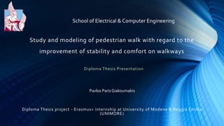 Study and modeling of pedestrian walk with regard to the
improvement of stability and comfort on walkways
Pavlos Paris Giakoumakis
School of Electrical & Computer Engineering
Diploma Thesis Presentation
Diploma Thesis project - Erasmus+ internship at University of Modena & Reggio Emilia
(UNIMORE)
 