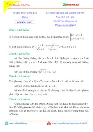 1/1
3 GV: Nguyễn Hữu Phúc 0888.014.879
https://chiasefull.com https://youtube.com/nguyenhuuphuc2017
SỞ GIÁO DỤC VÀ ĐÀO TẠO
GIA LAI
KỲ THI TUYỂN SINH LỚP 10 THPT CHUYÊN
NĂM HỌC: 2019 – 2020
Môn thi: Toán (Không chuyên)
Thời gian làm bài: 120 phút
Câu 1. (2,0 điểm)
a) Không sử dụng máy tính bỏ túi, giải hệ phương trình:
 + =

− = −
2 4
3 2 1
x y
x y
b) Rút gọn biểu thức
+
− − +
=
−2
4 4 4
:
2 4
a a a
P
aa
, với ≥ ≠0, 4a a
Câu 2. (2,0 điểm)
a) Cho đường thẳng = −( ) : 2 1d y x . Xác định giá trị của a và b để
đường thẳng ∆ = +( ) : y ax b đi qua điểm −(1; 2)A và song song với đường
thẳng ( )d .
b) Giải phương trình: + = −2
3 5 3x x
Câu 3. (2,0 điểm)
Cho phương trình + − + − − =2 2
2( 2) 3 1 0x m x m m , với m là tham số.
a) Giải phương trình đã cho khi = 1m .
b) Xác định của giá trị của m để phương trình đã cho có hai nghiệm
phân biệt sao cho − + =2 2
1 1 2 2
9x x x x
Câu 4. (1,0 điểm)
Quãng đường AB dài 180km . Cùng một lúc, hai ô tô khởi hành từ A
đến B . Mỗi giờ ô tô thứ nhất chạy nhiều hơn ô tô thứ hai 10km nên ô tô
thứ nhất đến B trước ô tô thứ hai 36 phút. Tính vận tốc trung bình của
mỗi ô tô.
ĐỀ CHÍNH THỨC
 