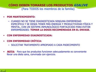 CÓMO DEBEN TOMARSE LOS PRODUCTOS GIALIVE
           (Para TODOS los miembros de la familia)

•   POR MANTENIMIENTO:
     – CUANDO NO SE TIENE DIAGNOSTICADA NINGUNA ENFERMEDAD
       ESPECÍFICA Y SE DESEA TENER MÁS ENERGÍA Y PRODUCTIVIDAD FÍSICA Y
       MENTAL, CON UN SISTEMA INMUNOLÓGICO FORTALECIDO PARA EVITAR
       ENFERMEDADES: TOMAR LA DOSIS RECOMENDADA EN EL ENVASE.

•   CON ENFERMEDAD DIAGNOSTICADA:

•   CON ENFERMEDAD CRÍTICA:
     – SOLICITAR TRATAMIENTO APROPIADO A CADA PADECIMIENTO

•   NOTA: Para que los productos funcionen adecuadamente es conveniente
    llevar una dieta sana, convinada con ejercicio.
 