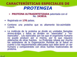 CARACTERÍSTICAS ESPECIALES DE
                 PROTENGIA
   • PROTEINA ULTRASINTETIZADA patentada con el
                   No. 243816.
• Registrada en 170 países.
• Contiene una proteína que es altamente bio-asimilable
  y pura.
• La molécula de la proteína se divide en unidades llamadas
  amino-ácidos y éstos se dividen en “esenciales” y “no-
  esenciales”. Los esenciales son los que el organismo humano
  no puede producir por sí mismo, por lo que requiere
  obtenerlos de otras fuentes. La Protengia rebasa por mucho
  los estándares de la Organización Mundial de la Salud en
  cuanto a los requerimientos adecuados que debe tener un ser
  humano y comparándolo con otras fuentes tradicionales de
  proteína.
 