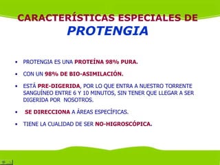CARACTERÍSTICAS ESPECIALES DE
                  PROTENGIA

•   PROTENGIA ES UNA PROTEÍNA 98% PURA.

•   CON UN 98% DE BIO-ASIMILACIÓN.

•   ESTÁ PRE-DIGERIDA, POR LO QUE ENTRA A NUESTRO TORRENTE
    SANGUÍNEO ENTRE 6 Y 10 MINUTOS, SIN TENER QUE LLEGAR A SER
    DIGERIDA POR NOSOTROS.

•   SE DIRECCIONA A ÁREAS ESPECÍFICAS.

•   TIENE LA CUALIDAD DE SER NO-HIGROSCÓPICA.
 