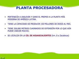 PLANTA PROCESADORA

•   PERTENECÍA A UNILEVER Y GANO EL PREMIO A LA PLANTA MÁS
    MODERNA DE AMÉRICA LATINA.

•   TIENE LA CAPACIDAD DE PRODUCIR 150 MILLONES DE DOSIS AL MES.

•   TIENE 350,000 METROS CUADRADOS DE EXTENSIÓN POR LO QUE AÚN
    PUEDE CRECER MUCHO.

•   SE LOCALIZA EN LA CD. DE AGUASCALIENTES (km. 8 a Zacatecas)
 