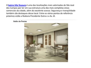 O bairro Vila Tesouro é uma das localizações mais valorizadas de São José
dos Campos por ter em sua estrutura uma das mais completas áreas
comerciais da cidade, além do excelente acesso. Segurança e tranqüilidade
também são destaques desse local. Entre os vários pontos de referência
próximos estão a Rodovia Presidente Dutra e a Av. JK.
 