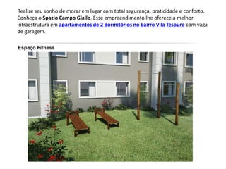 Realize seu sonho de morar em lugar com total segurança, praticidade e conforto.
Conheça o Spazio Campo Giallo. Esse empreendimento lhe oferece a melhor
infraestrutura em apartamentos de 2 dormitórios no bairro Vila Tesouro com vaga
de garagem.
 